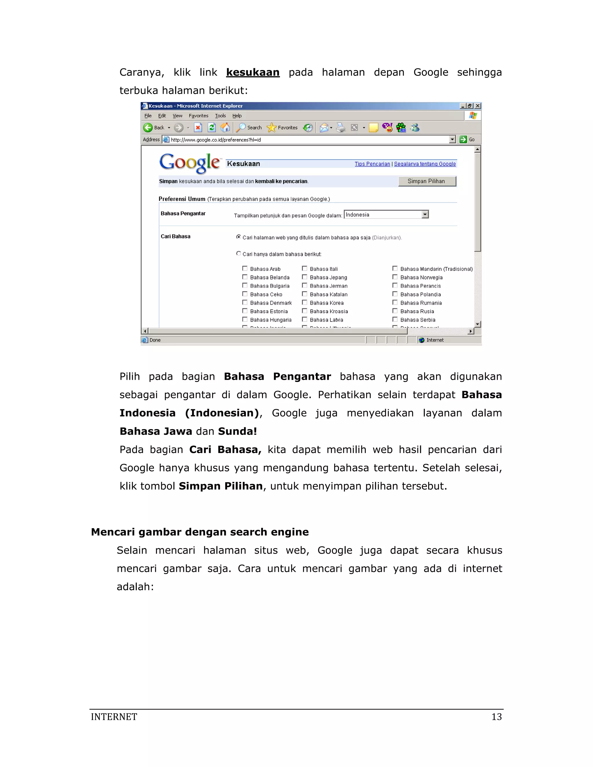Caranya, klik link kesukaan pada halaman depan Google sehingga
     terbuka halaman berikut:




     Pilih pada bagian Bahasa Pengantar bahasa yang akan digunakan
     sebagai pengantar di dalam Google. Perhatikan selain terdapat Bahasa
     Indonesia (Indonesian), Google juga menyediakan layanan dalam
     Bahasa Jawa dan Sunda!
     Pada bagian Cari Bahasa, kita dapat memilih web hasil pencarian dari
     Google hanya khusus yang mengandung bahasa tertentu. Setelah selesai,
     klik tombol Simpan Pilihan, untuk menyimpan pilihan tersebut.

 

Mencari gambar dengan search engine
    Selain mencari halaman situs web, Google juga dapat secara khusus
    mencari gambar saja. Cara untuk mencari gambar yang ada di internet
    adalah:




INTERNET                                                                13 
 