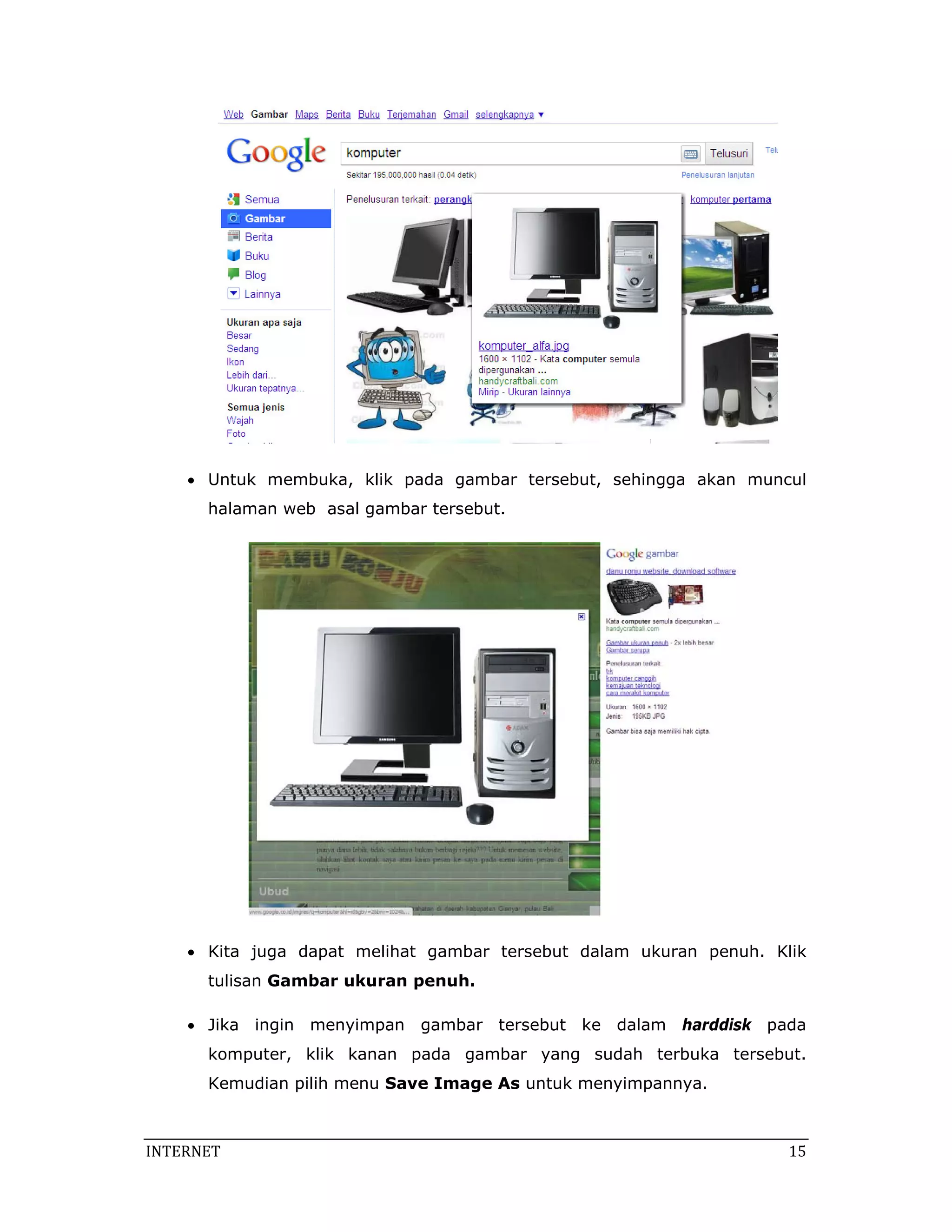  

    • Untuk membuka, klik pada gambar tersebut, sehingga akan muncul
       halaman web asal gambar tersebut.




                                                                

    • Kita juga dapat melihat gambar tersebut dalam ukuran penuh. Klik
       tulisan Gambar ukuran penuh.

    • Jika ingin menyimpan gambar tersebut ke dalam harddisk pada
       komputer, klik kanan pada gambar yang sudah terbuka tersebut.
       Kemudian pilih menu Save Image As untuk menyimpannya.



INTERNET                                                                15 
 