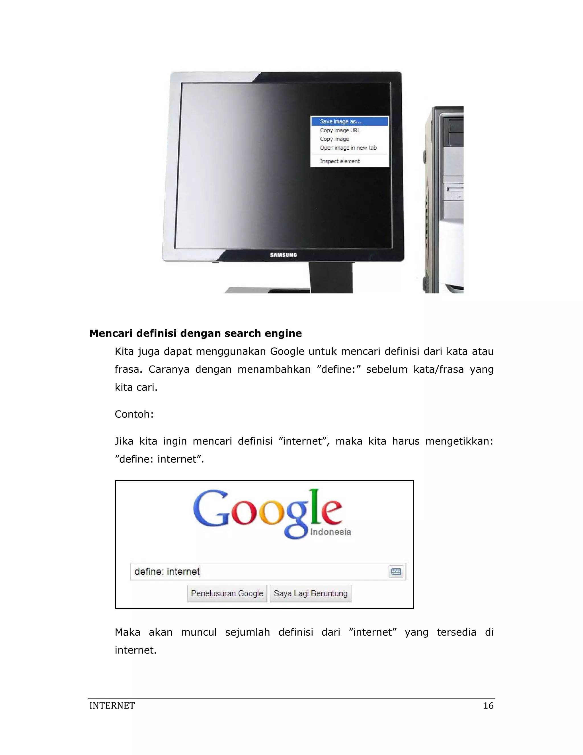  



Mencari definisi dengan search engine
    Kita juga dapat menggunakan Google untuk mencari definisi dari kata atau
    frasa. Caranya dengan menambahkan ”define:” sebelum kata/frasa yang
    kita cari.

    Contoh:

    Jika kita ingin mencari definisi ”internet”, maka kita harus mengetikkan:
    ”define: internet”.




                                                              

    Maka akan muncul sejumlah definisi dari ”internet” yang tersedia di
    internet.




INTERNET                                                                    16 
 