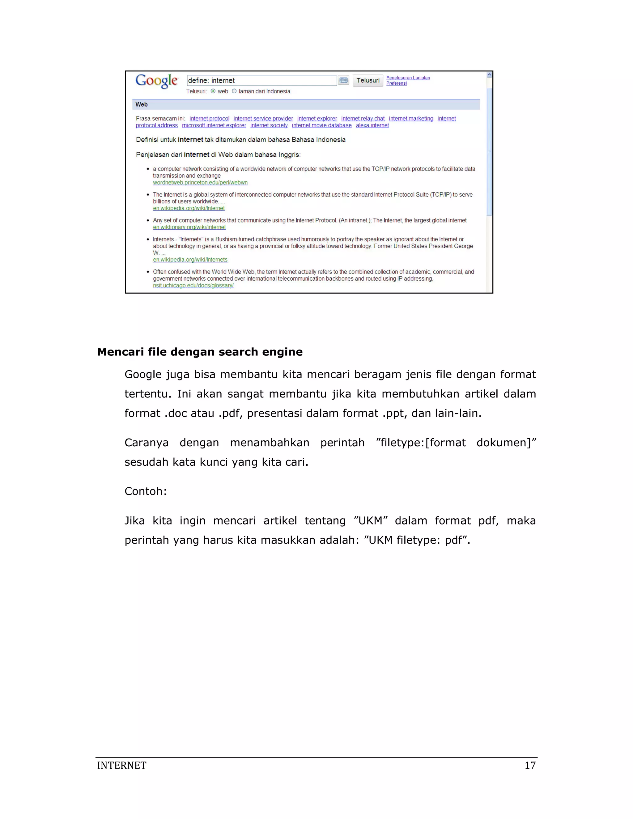  




Mencari file dengan search engine

    Google juga bisa membantu kita mencari beragam jenis file dengan format
    tertentu. Ini akan sangat membantu jika kita membutuhkan artikel dalam
    format .doc atau .pdf, presentasi dalam format .ppt, dan lain-lain.

    Caranya dengan menambahkan perintah ”filetype:[format dokumen]”
    sesudah kata kunci yang kita cari.

    Contoh:

    Jika kita ingin mencari artikel tentang ”UKM” dalam format pdf, maka
    perintah yang harus kita masukkan adalah: ”UKM filetype: pdf”.




INTERNET                                                                       17 
 