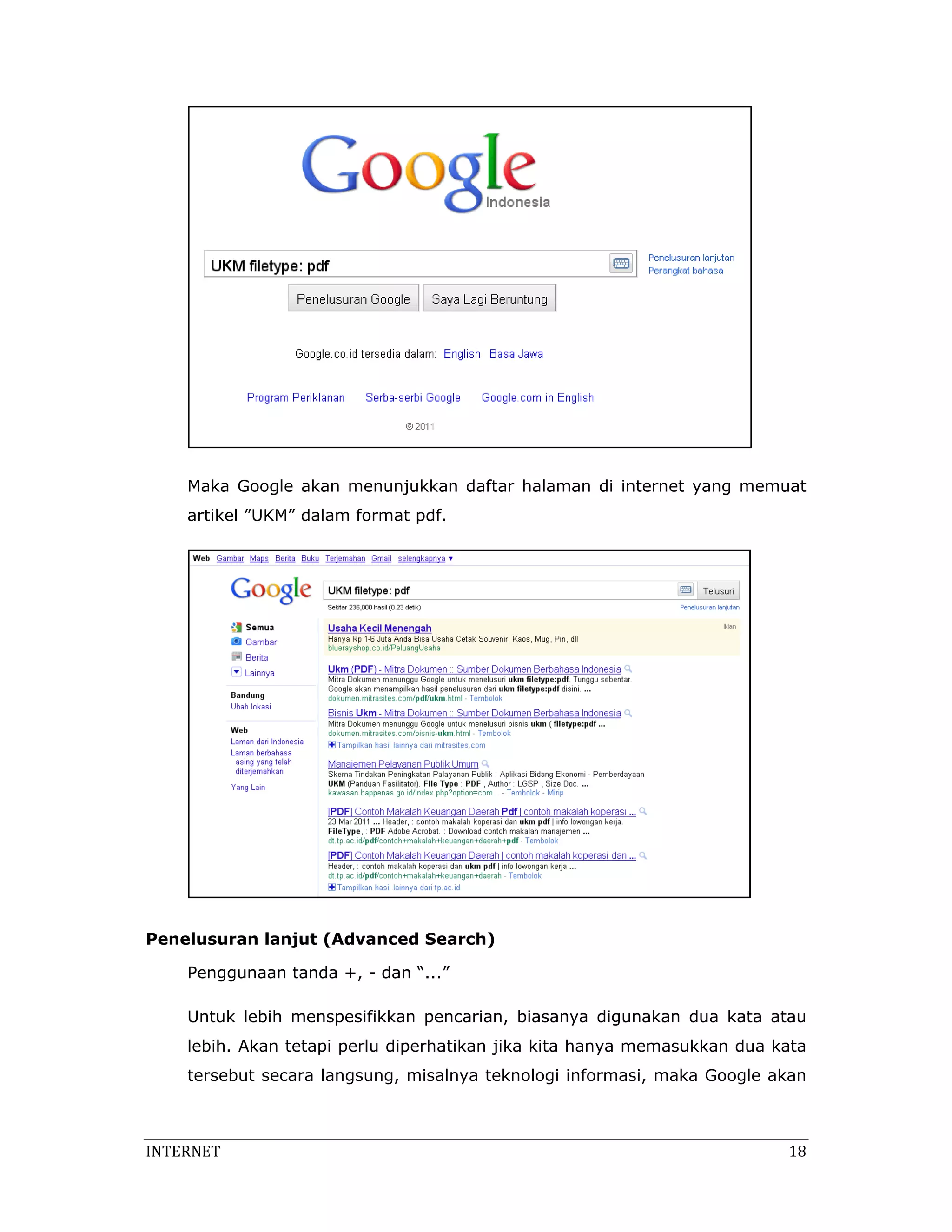  

    Maka Google akan menunjukkan daftar halaman di internet yang memuat
    artikel ”UKM” dalam format pdf.




                                                                       

Penelusuran lanjut (Advanced Search)

    Penggunaan tanda +, - dan “...”

    Untuk lebih menspesifikkan pencarian, biasanya digunakan dua kata atau
    lebih. Akan tetapi perlu diperhatikan jika kita hanya memasukkan dua kata
    tersebut secara langsung, misalnya teknologi informasi, maka Google akan



INTERNET                                                                   18 
 
