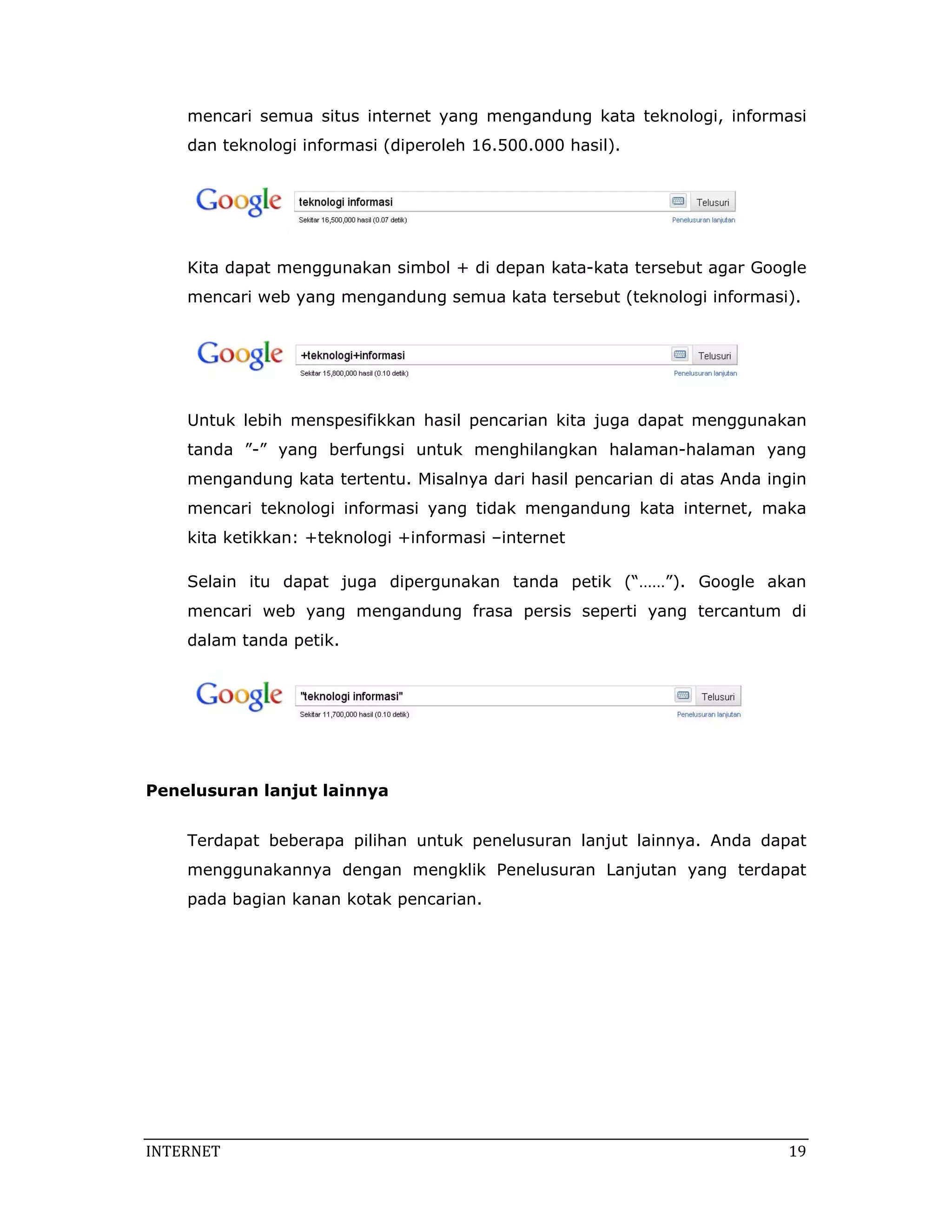 mencari semua situs internet yang mengandung kata teknologi, informasi
    dan teknologi informasi (diperoleh 16.500.000 hasil).




    Kita dapat menggunakan simbol + di depan kata-kata tersebut agar Google
    mencari web yang mengandung semua kata tersebut (teknologi informasi).




    Untuk lebih menspesifikkan hasil pencarian kita juga dapat menggunakan
    tanda ”-” yang berfungsi untuk menghilangkan halaman-halaman yang
    mengandung kata tertentu. Misalnya dari hasil pencarian di atas Anda ingin
    mencari teknologi informasi yang tidak mengandung kata internet, maka
    kita ketikkan: +teknologi +informasi –internet

    Selain itu dapat juga dipergunakan tanda petik (“……”). Google akan
    mencari web yang mengandung frasa persis seperti yang tercantum di
    dalam tanda petik.



                                                                        



Penelusuran lanjut lainnya


    Terdapat beberapa pilihan untuk penelusuran lanjut lainnya. Anda dapat
    menggunakannya dengan mengklik Penelusuran Lanjutan yang terdapat
    pada bagian kanan kotak pencarian.




INTERNET                                                                    19 
 