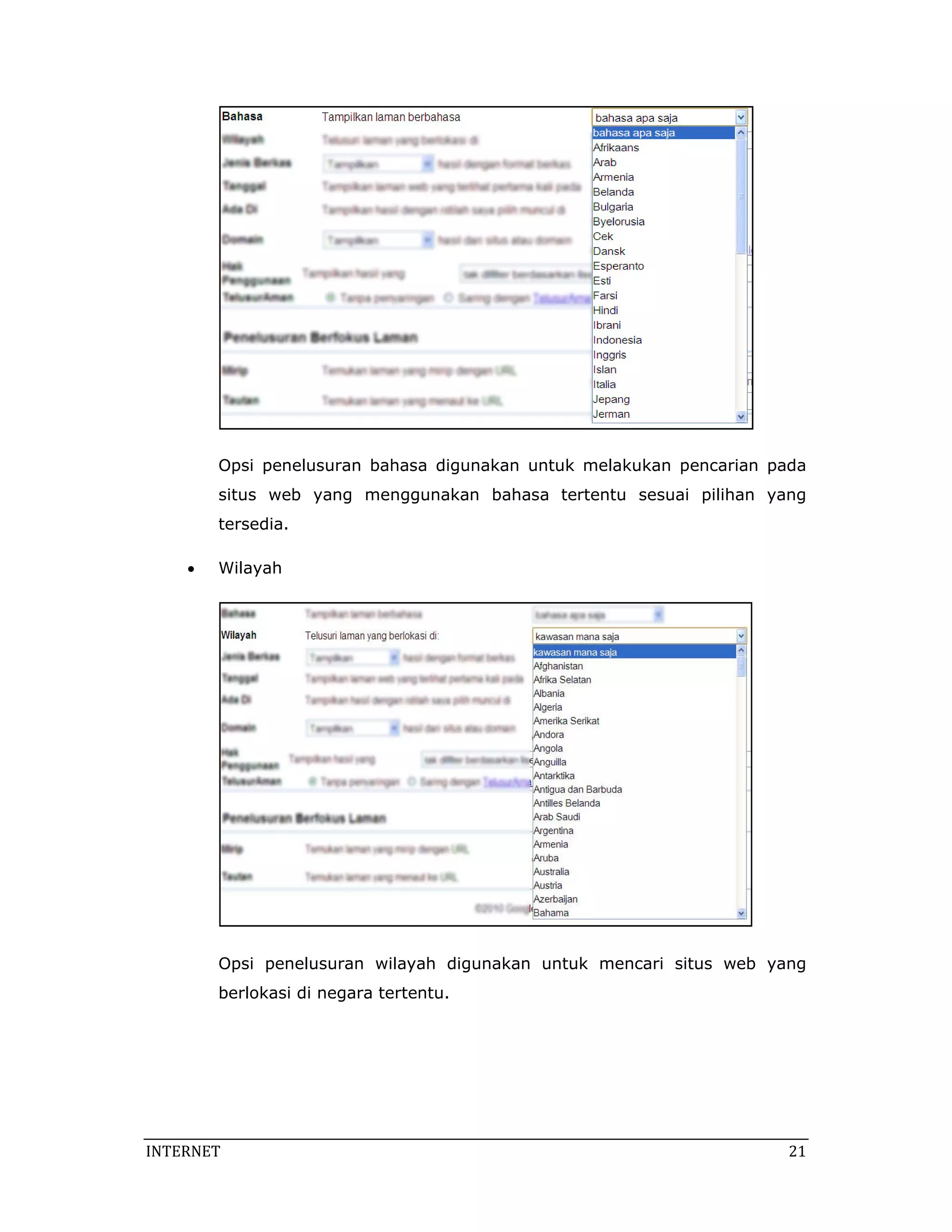 Opsi penelusuran bahasa digunakan untuk melakukan pencarian pada
        situs web yang menggunakan bahasa tertentu sesuai pilihan yang
        tersedia.

    •   Wilayah




        Opsi penelusuran wilayah digunakan untuk mencari situs web yang
        berlokasi di negara tertentu.




INTERNET                                                              21 
 