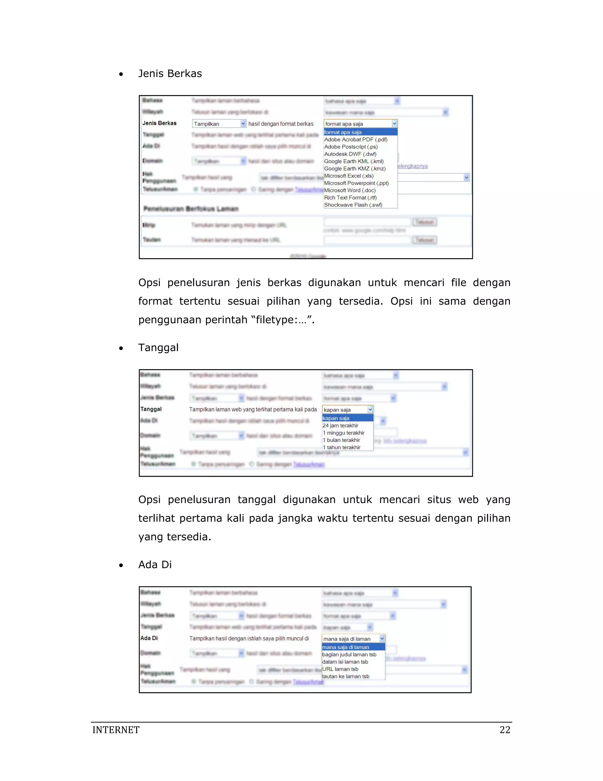 •   Jenis Berkas




        Opsi penelusuran jenis berkas digunakan untuk mencari file dengan
        format tertentu sesuai pilihan yang tersedia. Opsi ini sama dengan
        penggunaan perintah “filetype:…”.

    •   Tanggal




        Opsi penelusuran tanggal digunakan untuk mencari situs web yang
        terlihat pertama kali pada jangka waktu tertentu sesuai dengan pilihan
        yang tersedia.

    •   Ada Di




INTERNET                                                                    22 
 