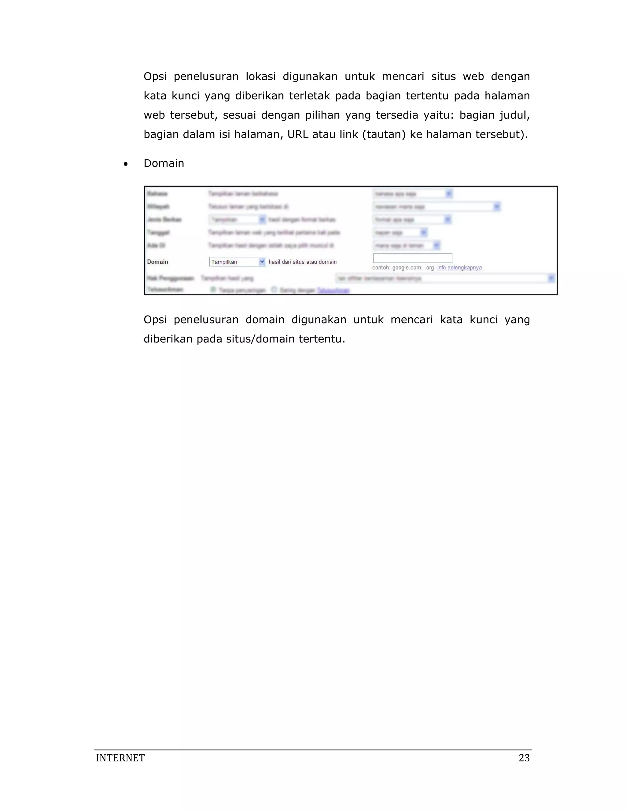 Opsi penelusuran lokasi digunakan untuk mencari situs web dengan
        kata kunci yang diberikan terletak pada bagian tertentu pada halaman
        web tersebut, sesuai dengan pilihan yang tersedia yaitu: bagian judul,
        bagian dalam isi halaman, URL atau link (tautan) ke halaman tersebut).

    •   Domain




        Opsi penelusuran domain digunakan untuk mencari kata kunci yang
        diberikan pada situs/domain tertentu.




INTERNET                                                                    23 
 