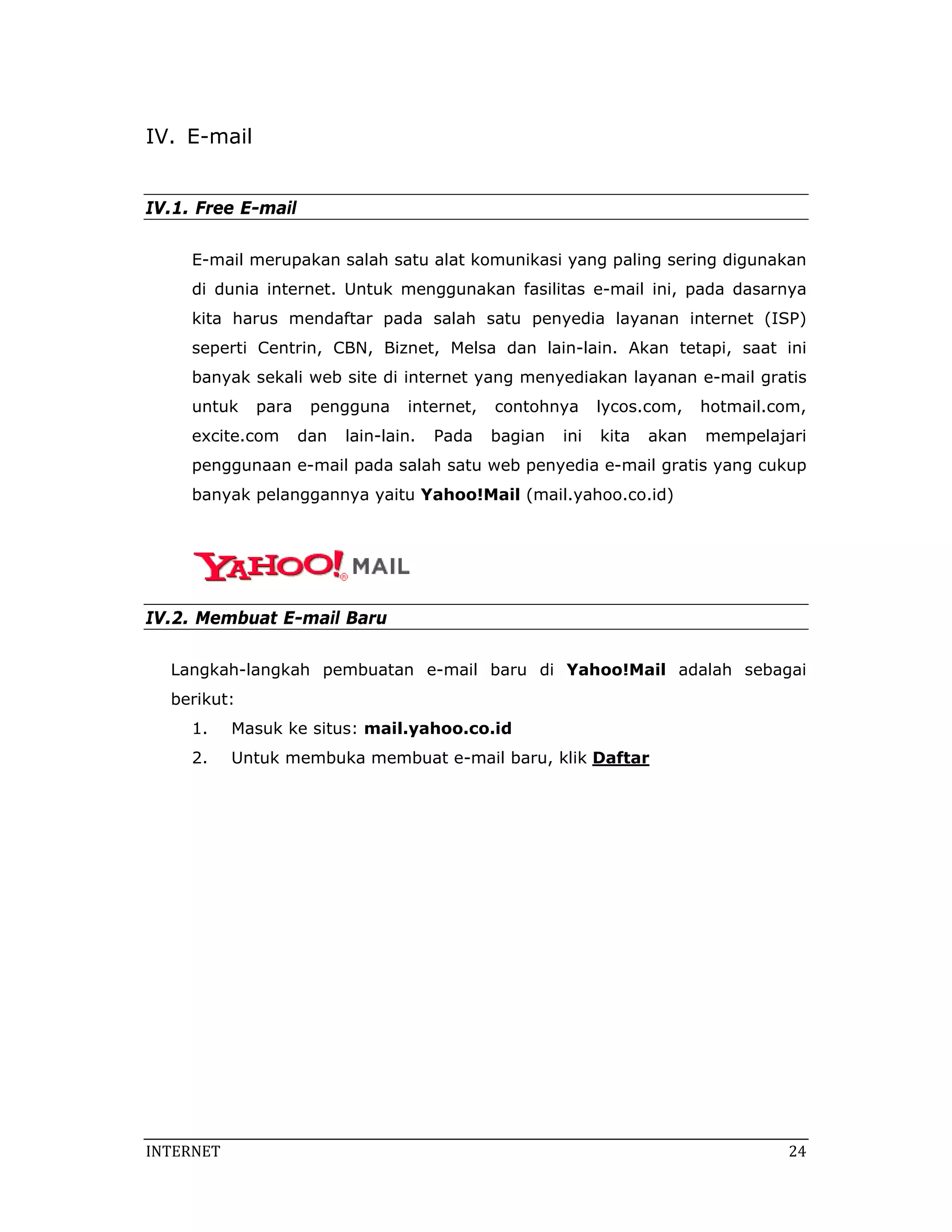 IV. E-mail


IV.1. Free E-mail

     E-mail merupakan salah satu alat komunikasi yang paling sering digunakan
     di dunia internet. Untuk menggunakan fasilitas e-mail ini, pada dasarnya
     kita harus mendaftar pada salah satu penyedia layanan internet (ISP)
     seperti Centrin, CBN, Biznet, Melsa dan lain-lain. Akan tetapi, saat ini
     banyak sekali web site di internet yang menyediakan layanan e-mail gratis
     untuk    para    pengguna     internet,   contohnya      lycos.com,    hotmail.com,
     excite.com      dan   lain-lain.   Pada   bagian   ini   kita   akan   mempelajari
     penggunaan e-mail pada salah satu web penyedia e-mail gratis yang cukup
     banyak pelanggannya yaitu Yahoo!Mail (mail.yahoo.co.id)




IV.2. Membuat E-mail Baru

  Langkah-langkah pembuatan e-mail baru di Yahoo!Mail adalah sebagai
  berikut:
     1.     Masuk ke situs: mail.yahoo.co.id
     2.     Untuk membuka membuat e-mail baru, klik Daftar




INTERNET                                                                              24 
 