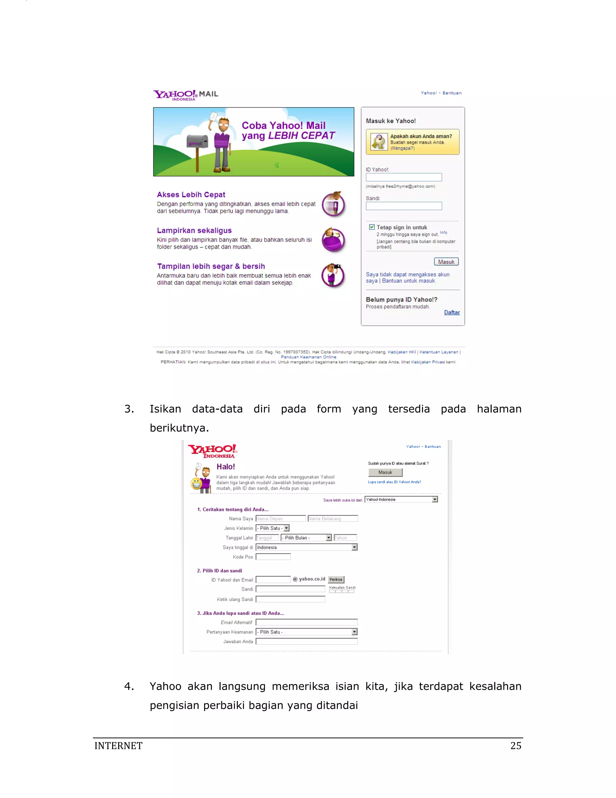 3.     Isikan   data-data   diri   pada   form   yang   tersedia   pada   halaman
            berikutnya.




     4.     Yahoo akan langsung memeriksa isian kita, jika terdapat kesalahan
            pengisian perbaiki bagian yang ditandai


INTERNET                                                                            25 
 