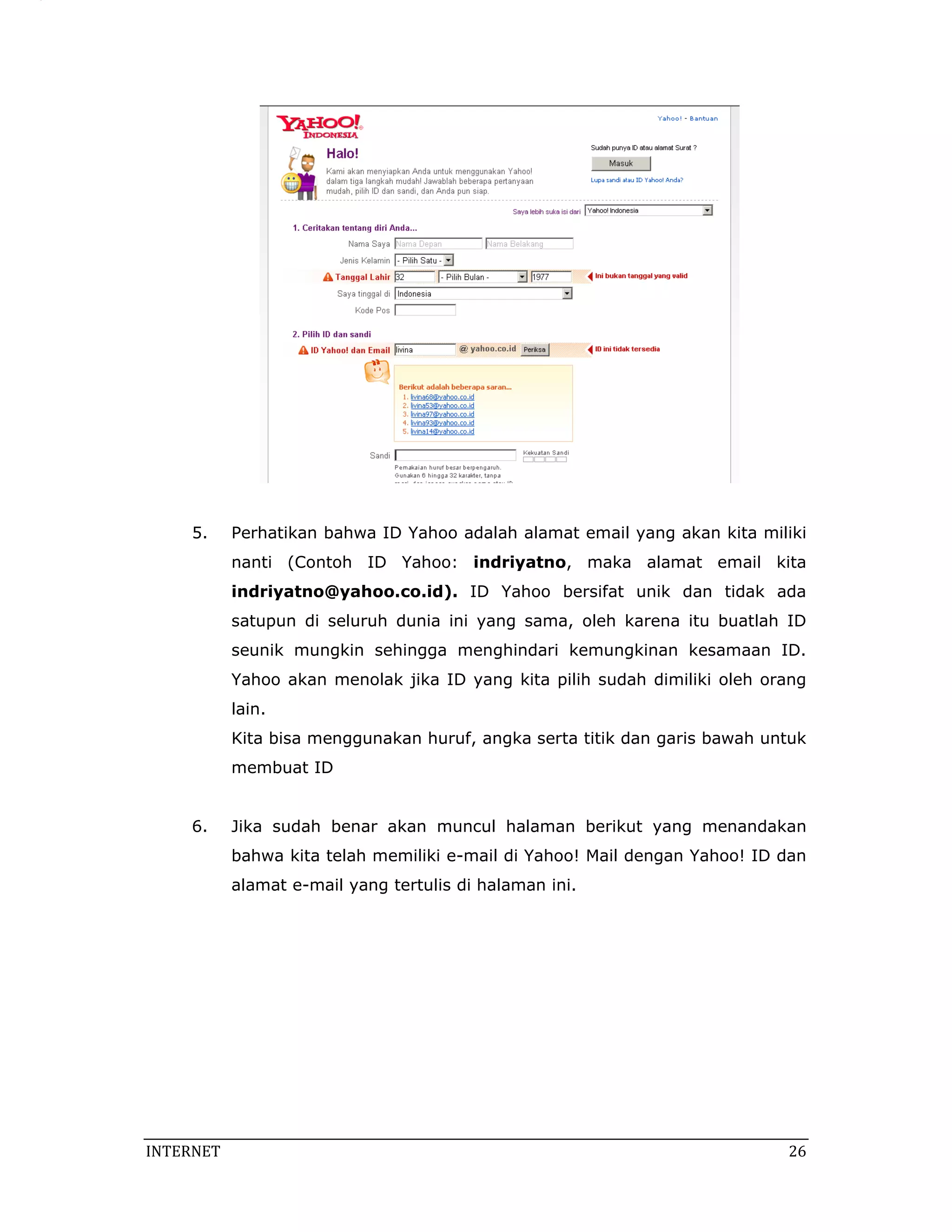5.     Perhatikan bahwa ID Yahoo adalah alamat email yang akan kita miliki
            nanti (Contoh ID Yahoo: indriyatno, maka alamat email kita
            indriyatno@yahoo.co.id). ID Yahoo bersifat unik dan tidak ada
            satupun di seluruh dunia ini yang sama, oleh karena itu buatlah ID
            seunik mungkin sehingga menghindari kemungkinan kesamaan ID.
            Yahoo akan menolak jika ID yang kita pilih sudah dimiliki oleh orang
            lain.
            Kita bisa menggunakan huruf, angka serta titik dan garis bawah untuk
            membuat ID


     6.     Jika sudah benar akan muncul halaman berikut yang menandakan
            bahwa kita telah memiliki e-mail di Yahoo! Mail dengan Yahoo! ID dan
            alamat e-mail yang tertulis di halaman ini.




INTERNET                                                                      26 
 