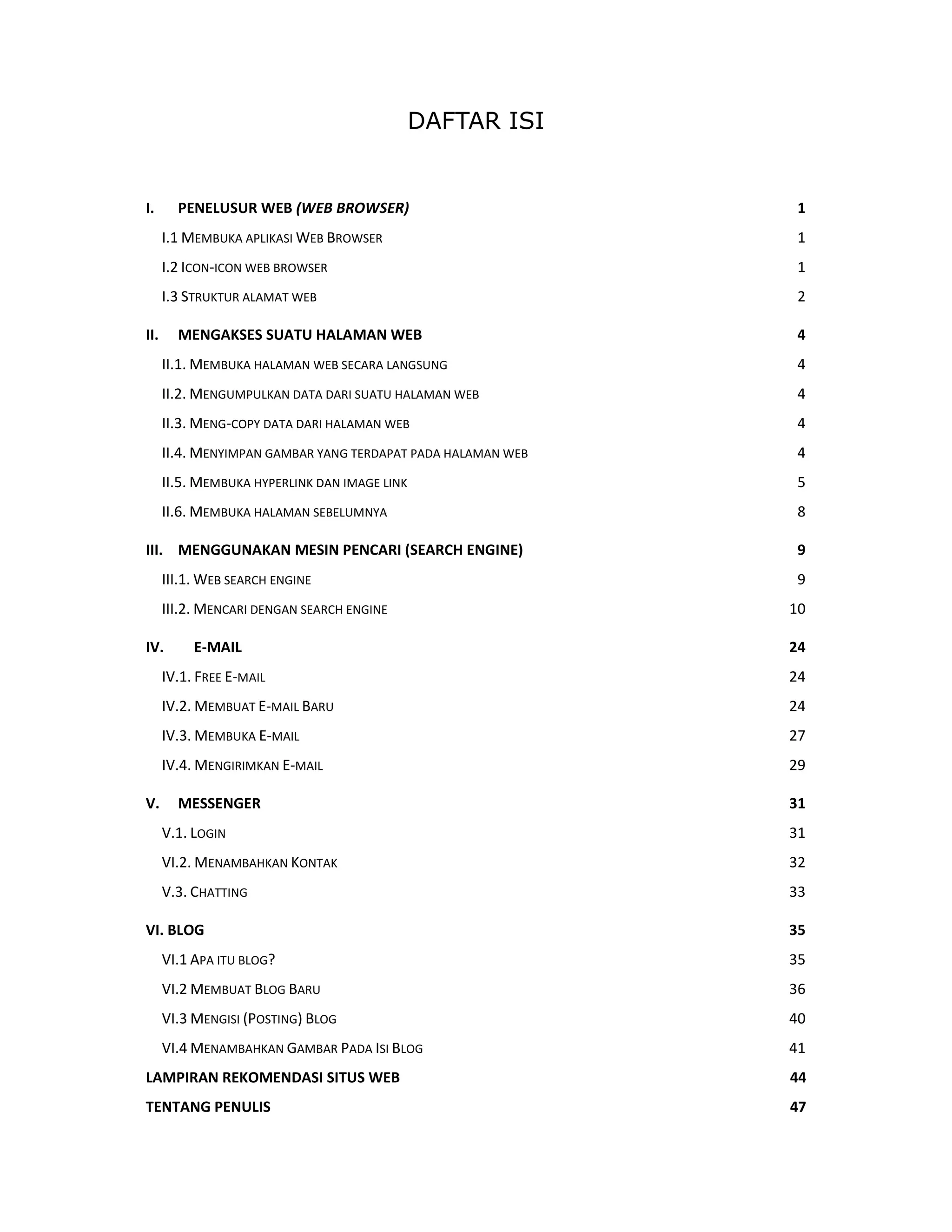 DAFTAR ISI
 

I.   PENELUSUR WEB (WEB BROWSER)                              1 
    I.1 MEMBUKA APLIKASI WEB BROWSER                          1 
    I.2 ICON‐ICON WEB BROWSER                                 1 
    I.3 STRUKTUR ALAMAT WEB                                   2 

II.  MENGAKSES SUATU HALAMAN WEB                              4 
    II.1. MEMBUKA HALAMAN WEB SECARA LANGSUNG                 4 
    II.2. MENGUMPULKAN DATA DARI SUATU HALAMAN WEB            4 
    II.3. MENG‐COPY DATA DARI HALAMAN WEB                     4 
    II.4. MENYIMPAN GAMBAR YANG TERDAPAT PADA HALAMAN WEB     4 
    II.5. MEMBUKA HYPERLINK DAN IMAGE LINK                    5 
    II.6. MEMBUKA HALAMAN SEBELUMNYA                          8 

III.  MENGGUNAKAN MESIN PENCARI (SEARCH ENGINE)               9 
    III.1. WEB SEARCH ENGINE                                  9 
    III.2. MENCARI DENGAN SEARCH ENGINE                      10 

IV.      E‐MAIL                                              24 
    IV.1. FREE E‐MAIL                                        24 
    IV.2. MEMBUAT E‐MAIL BARU                                24 
    IV.3. MEMBUKA E‐MAIL                                     27 
    IV.4. MENGIRIMKAN E‐MAIL                                 29 

V.  MESSENGER                                                31 
    V.1. LOGIN                                               31 
    VI.2. MENAMBAHKAN KONTAK                                 32 
    V.3. CHATTING                                            33 

VI. BLOG                                                     35 
    VI.1 APA ITU BLOG?                                       35 
    VI.2 MEMBUAT BLOG BARU                                   36 
    VI.3 MENGISI (POSTING) BLOG                              40 
    VI.4 MENAMBAHKAN GAMBAR PADA ISI BLOG                    41 
LAMPIRAN REKOMENDASI SITUS WEB                               44 
TENTANG PENULIS                                              47 
 