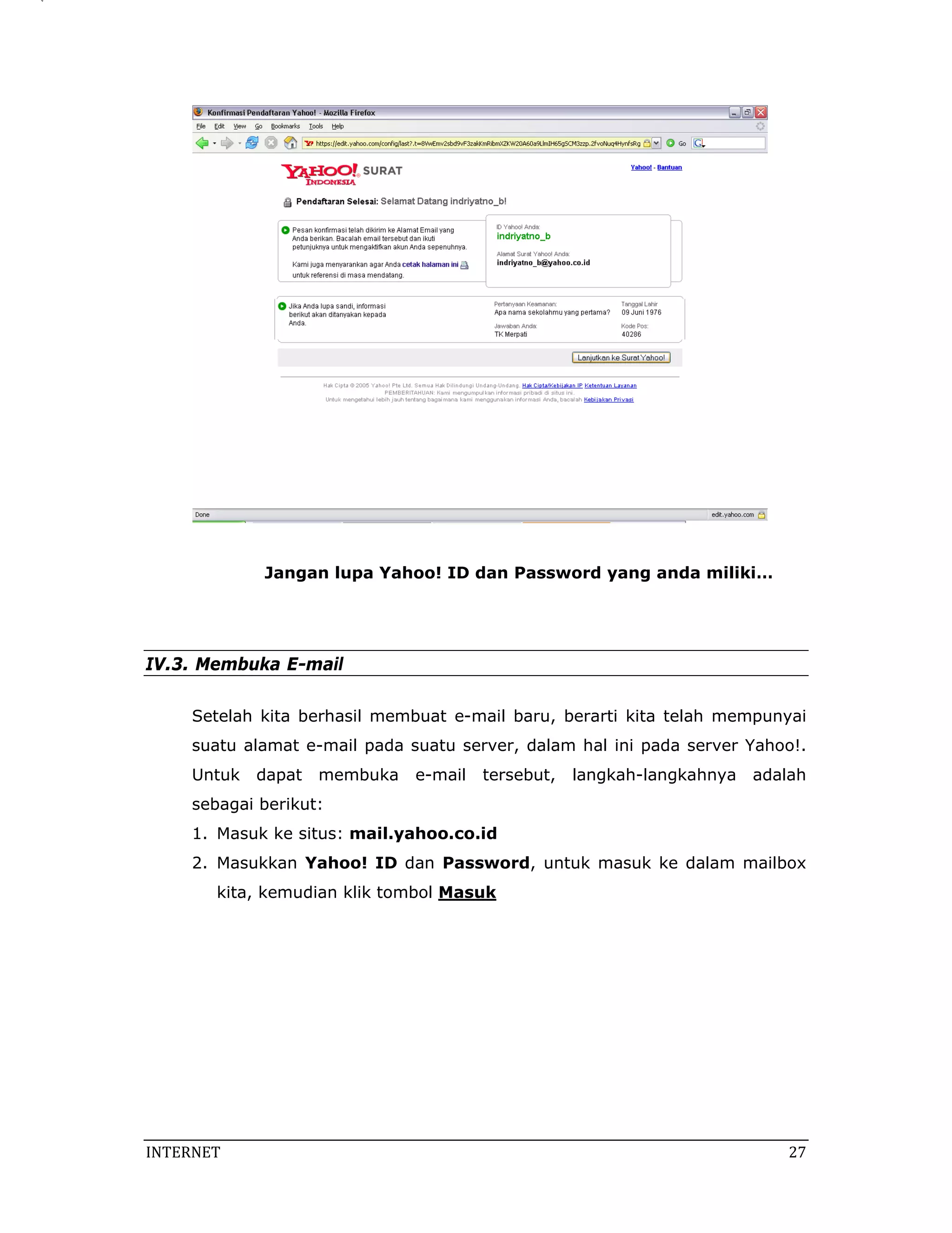 Jangan lupa Yahoo! ID dan Password yang anda miliki…




IV.3. Membuka E-mail

     Setelah kita berhasil membuat e-mail baru, berarti kita telah mempunyai
     suatu alamat e-mail pada suatu server, dalam hal ini pada server Yahoo!.
     Untuk   dapat   membuka   e-mail   tersebut,   langkah-langkahnya   adalah
     sebagai berikut:
     1. Masuk ke situs: mail.yahoo.co.id
     2. Masukkan Yahoo! ID dan Password, untuk masuk ke dalam mailbox
        kita, kemudian klik tombol Masuk




INTERNET                                                                     27 
 