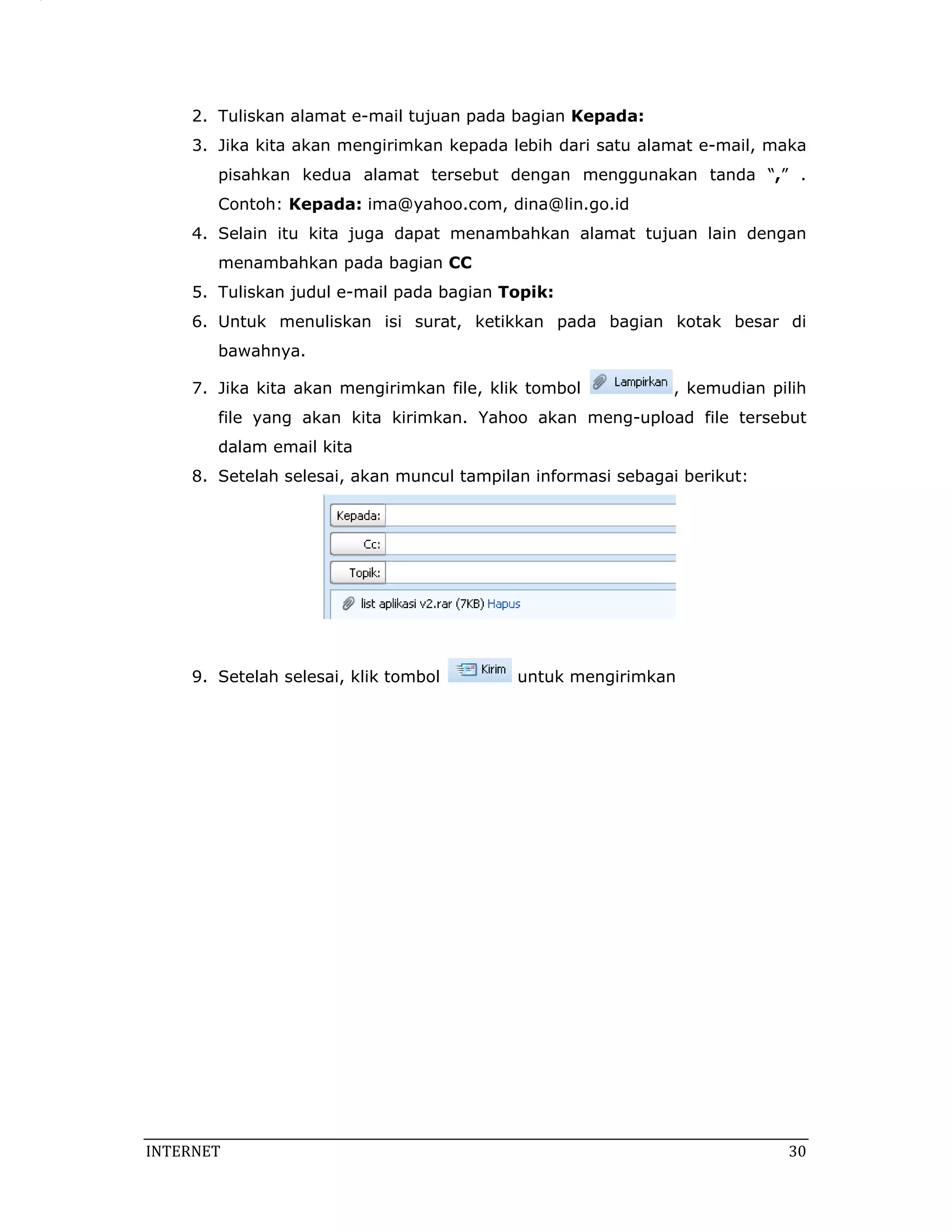 2. Tuliskan alamat e-mail tujuan pada bagian Kepada:
     3. Jika kita akan mengirimkan kepada lebih dari satu alamat e-mail, maka
        pisahkan kedua alamat tersebut dengan menggunakan tanda “,” .
        Contoh: Kepada: ima@yahoo.com, dina@lin.go.id
     4. Selain itu kita juga dapat menambahkan alamat tujuan lain dengan
        menambahkan pada bagian CC
     5. Tuliskan judul e-mail pada bagian Topik:
     6. Untuk menuliskan isi surat, ketikkan pada bagian kotak besar di
        bawahnya.

     7. Jika kita akan mengirimkan file, klik tombol          , kemudian pilih
        file yang akan kita kirimkan. Yahoo akan meng-upload file tersebut
        dalam email kita
     8. Setelah selesai, akan muncul tampilan informasi sebagai berikut:




     9. Setelah selesai, klik tombol        untuk mengirimkan




INTERNET                                                                    30 
 