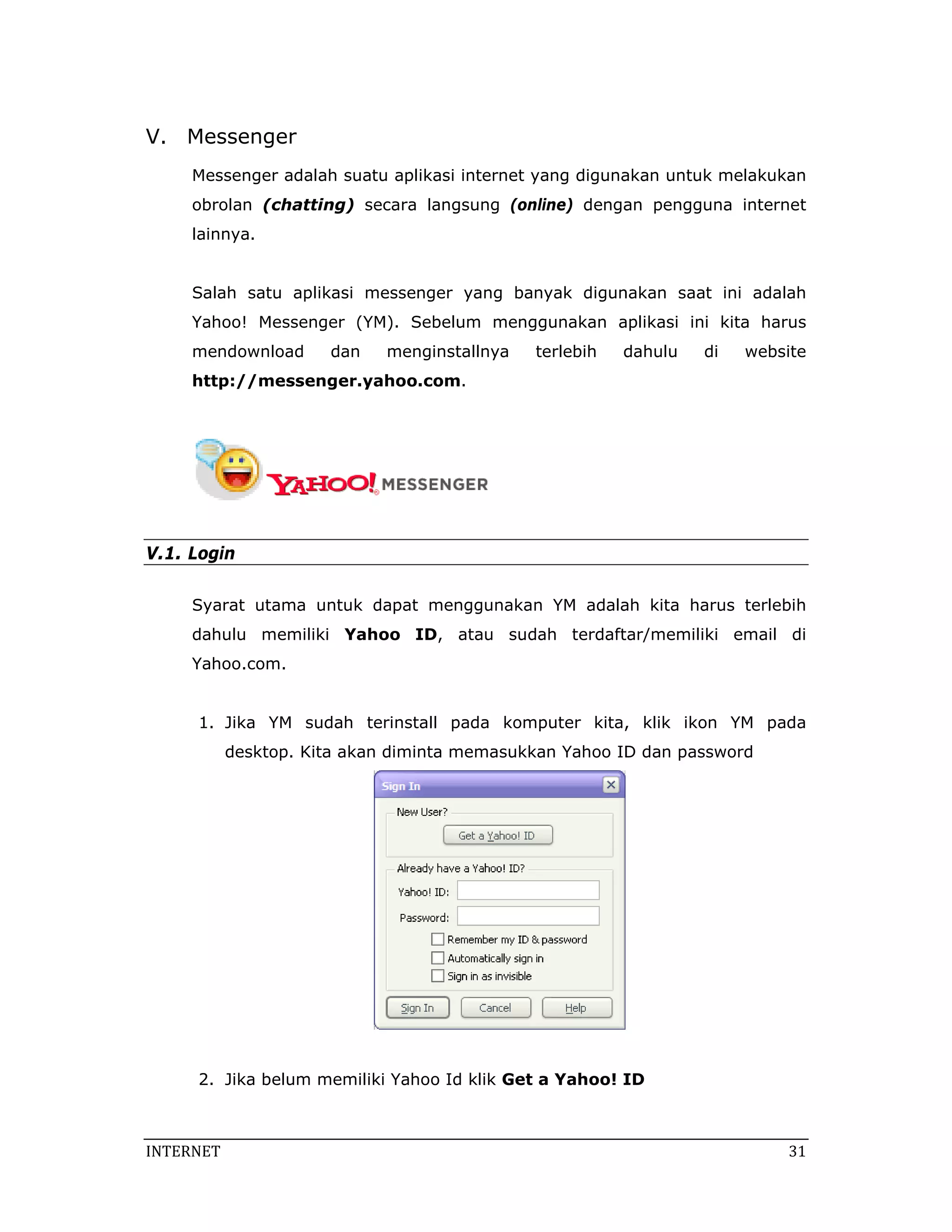 V. Me
    essenger
           r
     Me
      essenger a
               adalah suat aplikasi internet ya
                         tu                   ang diguna
                                                       akan untuk melakuka
                                                                k        an
     ob
      brolan (chatting) se
                         ecara lang
                                  gsung (onli
                                            ine) denga penggu
                                                     an     una interne
                                                                      et
     lai
       innya.


      alah satu aplikasi m
     Sa                  messenger yang banyak digun
                                                   nakan saat ini adala
                                                            t         ah
     Ya
      ahoo! Mess
               senger (YM
                        M). Sebelu
                                 um mengg
                                        gunakan a
                                                aplikasi ini kita haru
                                                                     us
     mendownloa
              ad       dan   menginst
                                    tallnya   terlebih   d
                                                         dahulu   di
                                                                  d    websit
                                                                            te
     ht
      ttp://mes
              ssenger.ya
                       ahoo.com
                              m.




V.1. Login

      yarat utam untuk dapat men
     Sy        ma      d       nggunakan YM adala kita harus terlebi
                                                ah                 ih
     da
      ahulu mem
              miliki Yah
                       hoo ID, atau suda
                                       ah terdaftar/memilik email d
                                                          ki      di
     Ya
      ahoo.com.


      1. Jika YM sudah te
                        erinstall p
                                  pada komp
                                          puter kita, klik ikon YM pad
                                                    ,         n      da
            desktop. Kita akan diminta m
                   .                   memasukka Yahoo ID dan pass
                                               an       D        sword




      2. Jika belu memilik Yahoo Id klik Get a Yahoo! I
                 um      ki       d                   ID



INTERNE
      ET                                                                   31
                                                                           3
 