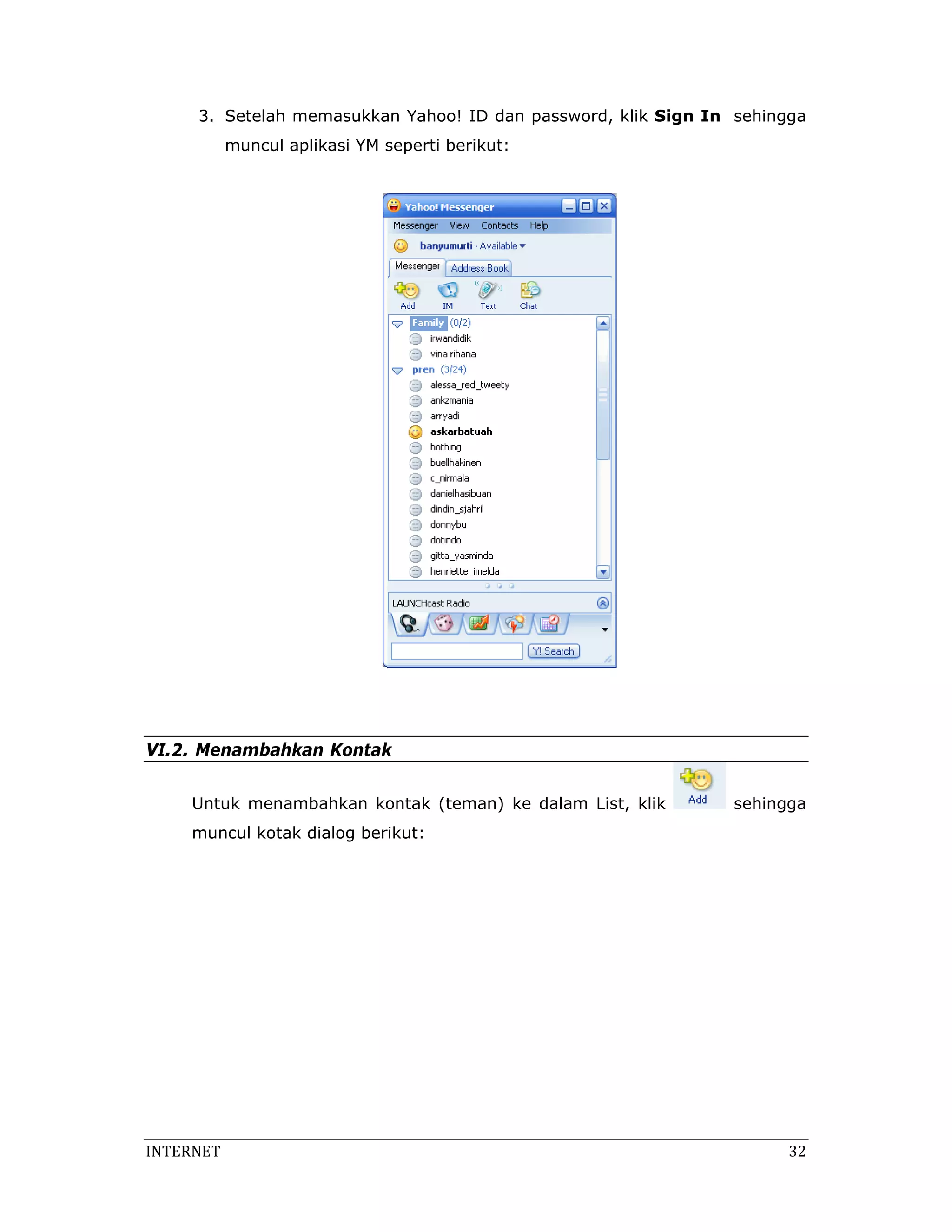 3. Setelah memasukkan Yahoo! ID dan password, klik Sign In sehingga
            muncul aplikasi YM seperti berikut:




VI.2. Menambahkan Kontak


     Untuk menambahkan kontak (teman) ke dalam List, klik        sehingga
     muncul kotak dialog berikut:




INTERNET                                                               32 
 