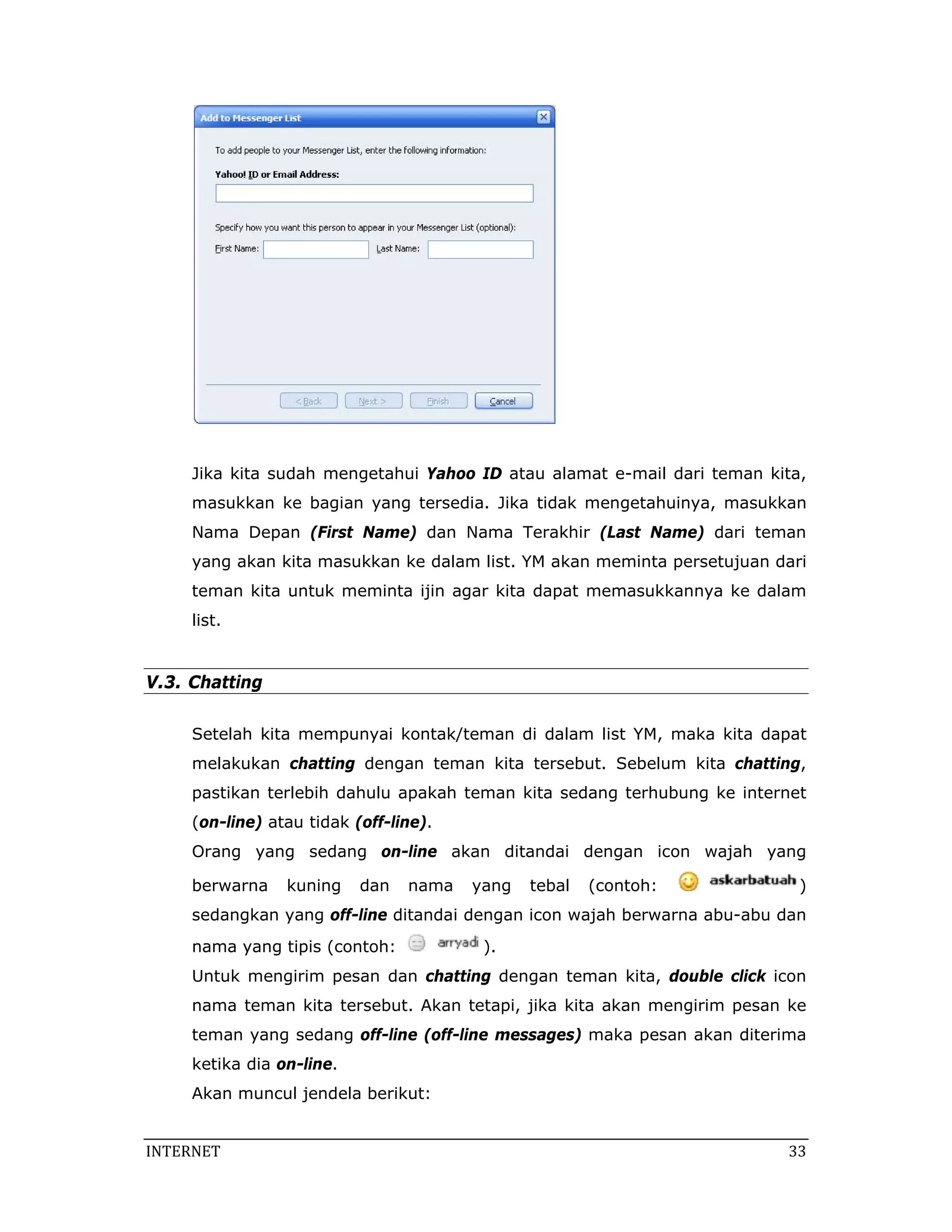 Jika kita sudah mengetahui Yahoo ID atau alamat e-mail dari teman kita,
     masukkan ke bagian yang tersedia. Jika tidak mengetahuinya, masukkan
     Nama Depan (First Name) dan Nama Terakhir (Last Name) dari teman
     yang akan kita masukkan ke dalam list. YM akan meminta persetujuan dari
     teman kita untuk meminta ijin agar kita dapat memasukkannya ke dalam
     list.


V.3. Chatting

     Setelah kita mempunyai kontak/teman di dalam list YM, maka kita dapat
     melakukan chatting dengan teman kita tersebut. Sebelum kita chatting,
     pastikan terlebih dahulu apakah teman kita sedang terhubung ke internet
     (on-line) atau tidak (off-line).
     Orang yang sedang on-line akan ditandai dengan icon wajah yang

     berwarna    kuning    dan   nama   yang   tebal   (contoh:            )
     sedangkan yang off-line ditandai dengan icon wajah berwarna abu-abu dan
     nama yang tipis (contoh:            ).
     Untuk mengirim pesan dan chatting dengan teman kita, double click icon
     nama teman kita tersebut. Akan tetapi, jika kita akan mengirim pesan ke
     teman yang sedang off-line (off-line messages) maka pesan akan diterima
     ketika dia on-line.
     Akan muncul jendela berikut:


INTERNET                                                                  33 
 