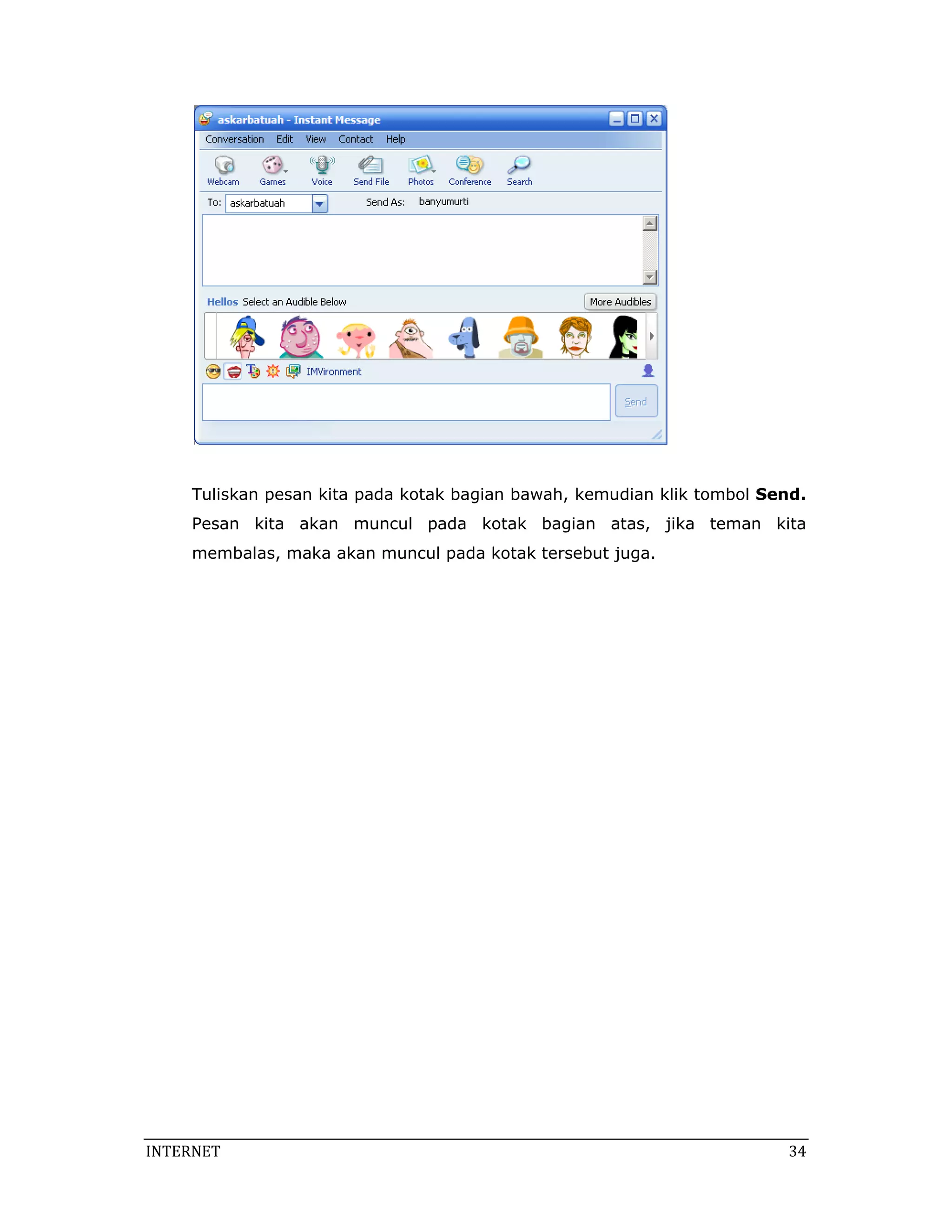 Tuliskan pesan kita pada kotak bagian bawah, kemudian klik tombol Send.
     Pesan kita akan muncul pada kotak bagian atas, jika teman kita
     membalas, maka akan muncul pada kotak tersebut juga.




INTERNET                                                                  34 
 