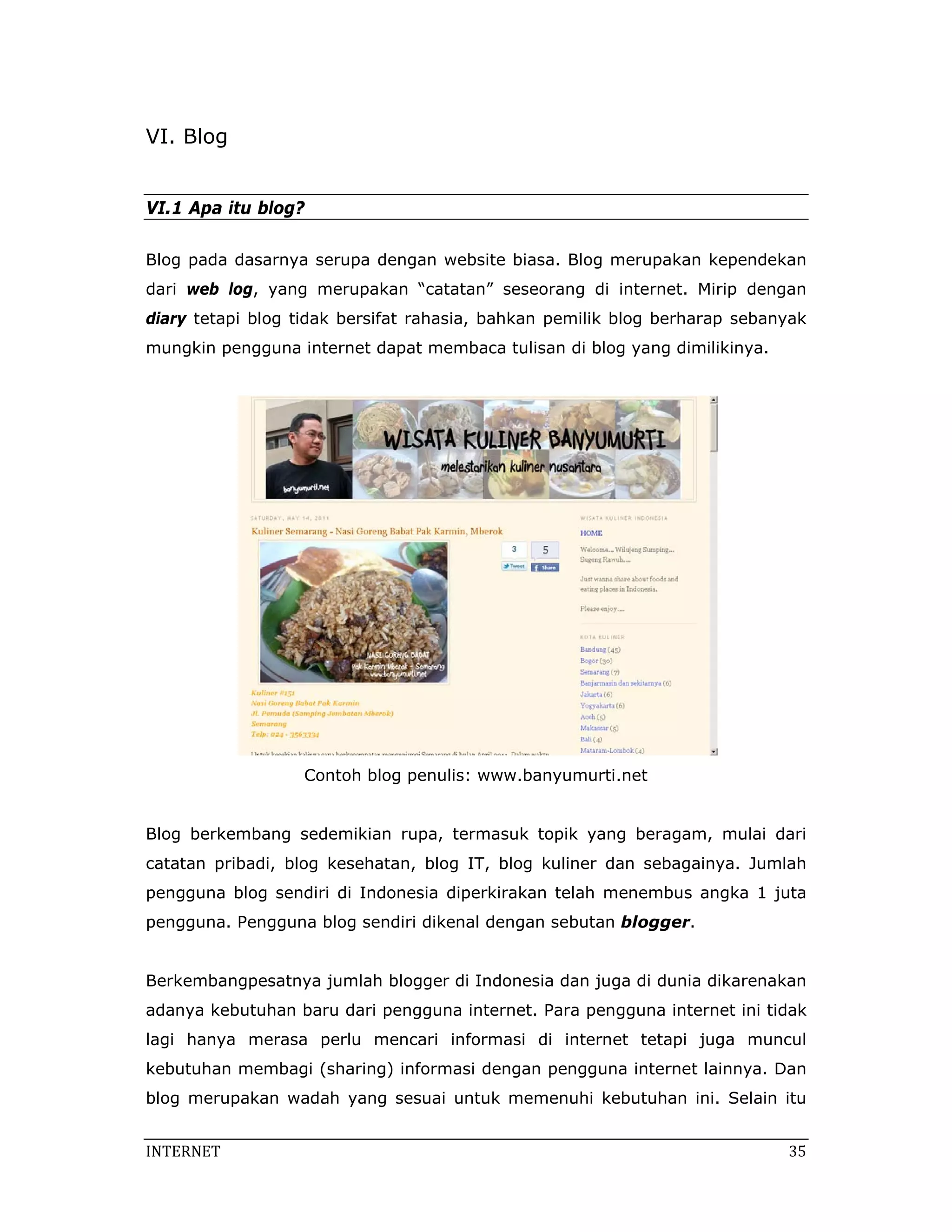 VI. Blog


VI.1 Apa itu blog?

Blog pada dasarnya serupa dengan website biasa. Blog merupakan kependekan
dari web log, yang merupakan “catatan” seseorang di internet. Mirip dengan
diary tetapi blog tidak bersifat rahasia, bahkan pemilik blog berharap sebanyak
mungkin pengguna internet dapat membaca tulisan di blog yang dimilikinya.




                  Contoh blog penulis: www.banyumurti.net


Blog berkembang sedemikian rupa, termasuk topik yang beragam, mulai dari
catatan pribadi, blog kesehatan, blog IT, blog kuliner dan sebagainya. Jumlah
pengguna blog sendiri di Indonesia diperkirakan telah menembus angka 1 juta
pengguna. Pengguna blog sendiri dikenal dengan sebutan blogger.


Berkembangpesatnya jumlah blogger di Indonesia dan juga di dunia dikarenakan
adanya kebutuhan baru dari pengguna internet. Para pengguna internet ini tidak
lagi hanya merasa perlu mencari informasi di internet tetapi juga muncul
kebutuhan membagi (sharing) informasi dengan pengguna internet lainnya. Dan
blog merupakan wadah yang sesuai untuk memenuhi kebutuhan ini. Selain itu


INTERNET                                                                     35 
 