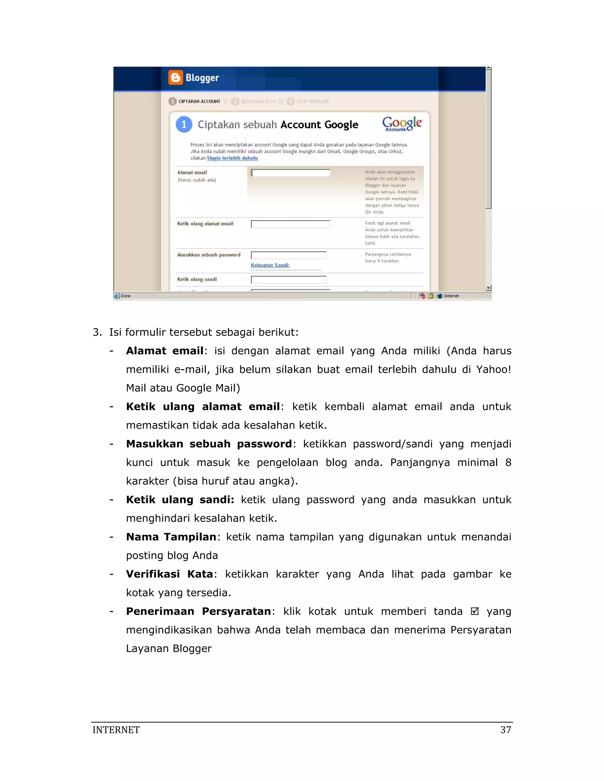 3. Isi formulir tersebut sebagai berikut:
   -   Alamat email: isi dengan alamat email yang Anda miliki (Anda harus
       memiliki e-mail, jika belum silakan buat email terlebih dahulu di Yahoo!
       Mail atau Google Mail)
   -   Ketik ulang alamat email: ketik kembali alamat email anda untuk
       memastikan tidak ada kesalahan ketik.
   -   Masukkan sebuah password: ketikkan password/sandi yang menjadi
       kunci untuk masuk ke pengelolaan blog anda. Panjangnya minimal 8
       karakter (bisa huruf atau angka).
   -   Ketik ulang sandi: ketik ulang password yang anda masukkan untuk
       menghindari kesalahan ketik.
   -   Nama Tampilan: ketik nama tampilan yang digunakan untuk menandai
       posting blog Anda
   -   Verifikasi Kata: ketikkan karakter yang Anda lihat pada gambar ke
       kotak yang tersedia.
   -   Penerimaan Persyaratan: klik kotak untuk memberi tanda             yang
       mengindikasikan bahwa Anda telah membaca dan menerima Persyaratan
       Layanan Blogger




INTERNET                                                                     37 
 