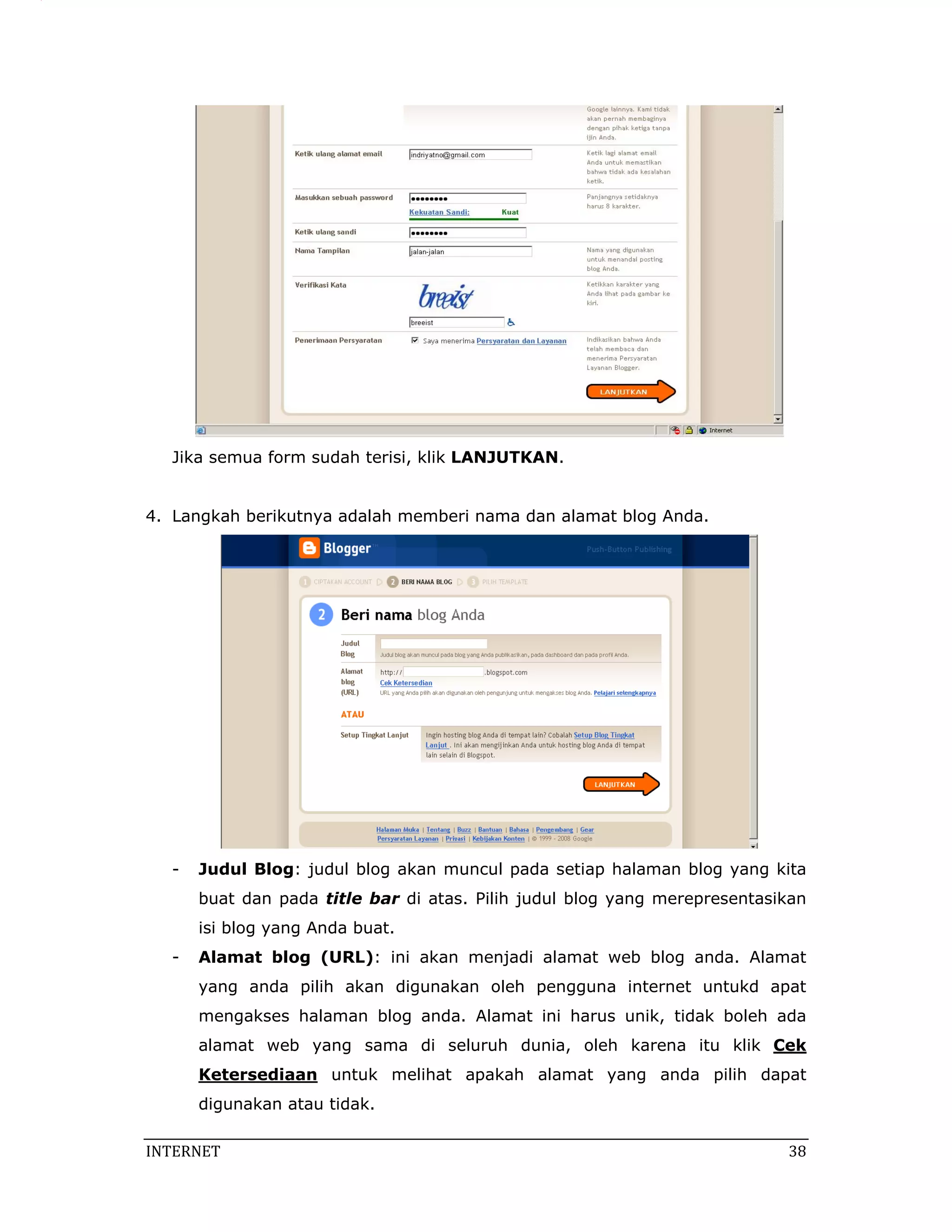 Jika semua form sudah terisi, klik LANJUTKAN.


4. Langkah berikutnya adalah memberi nama dan alamat blog Anda.




   -   Judul Blog: judul blog akan muncul pada setiap halaman blog yang kita
       buat dan pada title bar di atas. Pilih judul blog yang merepresentasikan
       isi blog yang Anda buat.
   -   Alamat blog (URL): ini akan menjadi alamat web blog anda. Alamat
       yang anda pilih akan digunakan oleh pengguna internet untukd apat
       mengakses halaman blog anda. Alamat ini harus unik, tidak boleh ada
       alamat web yang sama di seluruh dunia, oleh karena itu klik Cek
       Ketersediaan untuk melihat apakah alamat yang anda pilih dapat
       digunakan atau tidak.

INTERNET                                                                     38 
 