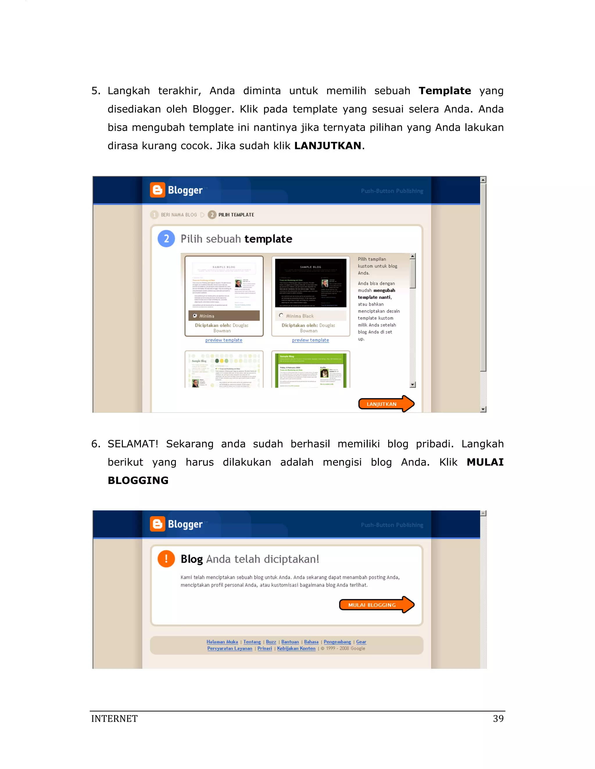 5. Langkah terakhir, Anda diminta untuk memilih sebuah Template yang
   disediakan oleh Blogger. Klik pada template yang sesuai selera Anda. Anda
   bisa mengubah template ini nantinya jika ternyata pilihan yang Anda lakukan
   dirasa kurang cocok. Jika sudah klik LANJUTKAN.




6. SELAMAT! Sekarang anda sudah berhasil memiliki blog pribadi. Langkah
   berikut yang harus dilakukan adalah mengisi blog Anda. Klik MULAI
   BLOGGING




INTERNET                                                                    39 
 