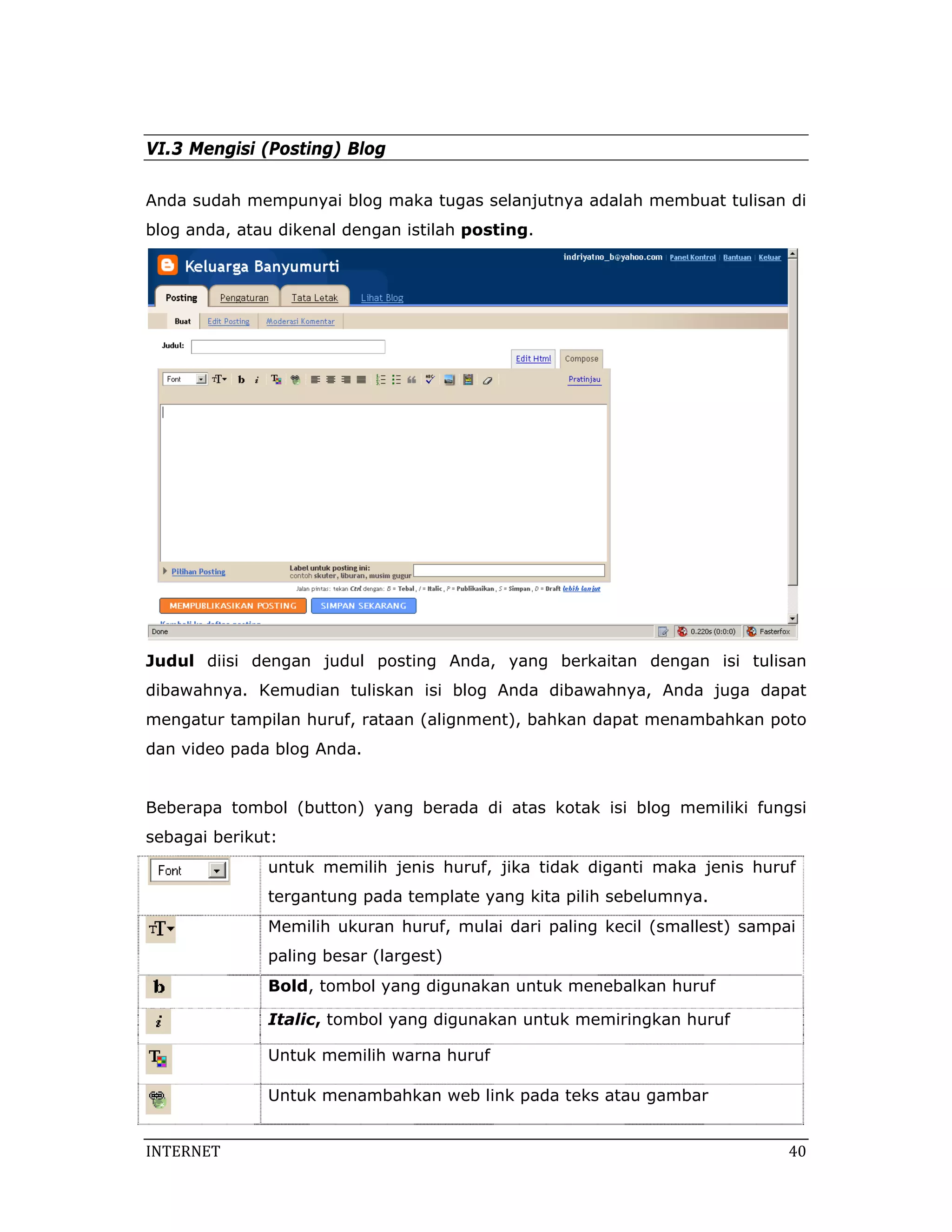 VI.3 Mengisi (Posting) Blog

Anda sudah mempunyai blog maka tugas selanjutnya adalah membuat tulisan di
blog anda, atau dikenal dengan istilah posting.




Judul diisi dengan judul posting Anda, yang berkaitan dengan isi tulisan
dibawahnya. Kemudian tuliskan isi blog Anda dibawahnya, Anda juga dapat
mengatur tampilan huruf, rataan (alignment), bahkan dapat menambahkan poto
dan video pada blog Anda.


Beberapa tombol (button) yang berada di atas kotak isi blog memiliki fungsi
sebagai berikut:
              untuk memilih jenis huruf, jika tidak diganti maka jenis huruf
              tergantung pada template yang kita pilih sebelumnya.
              Memilih ukuran huruf, mulai dari paling kecil (smallest) sampai
              paling besar (largest)
              Bold, tombol yang digunakan untuk menebalkan huruf

              Italic, tombol yang digunakan untuk memiringkan huruf

              Untuk memilih warna huruf

              Untuk menambahkan web link pada teks atau gambar


INTERNET                                                                    40 
 