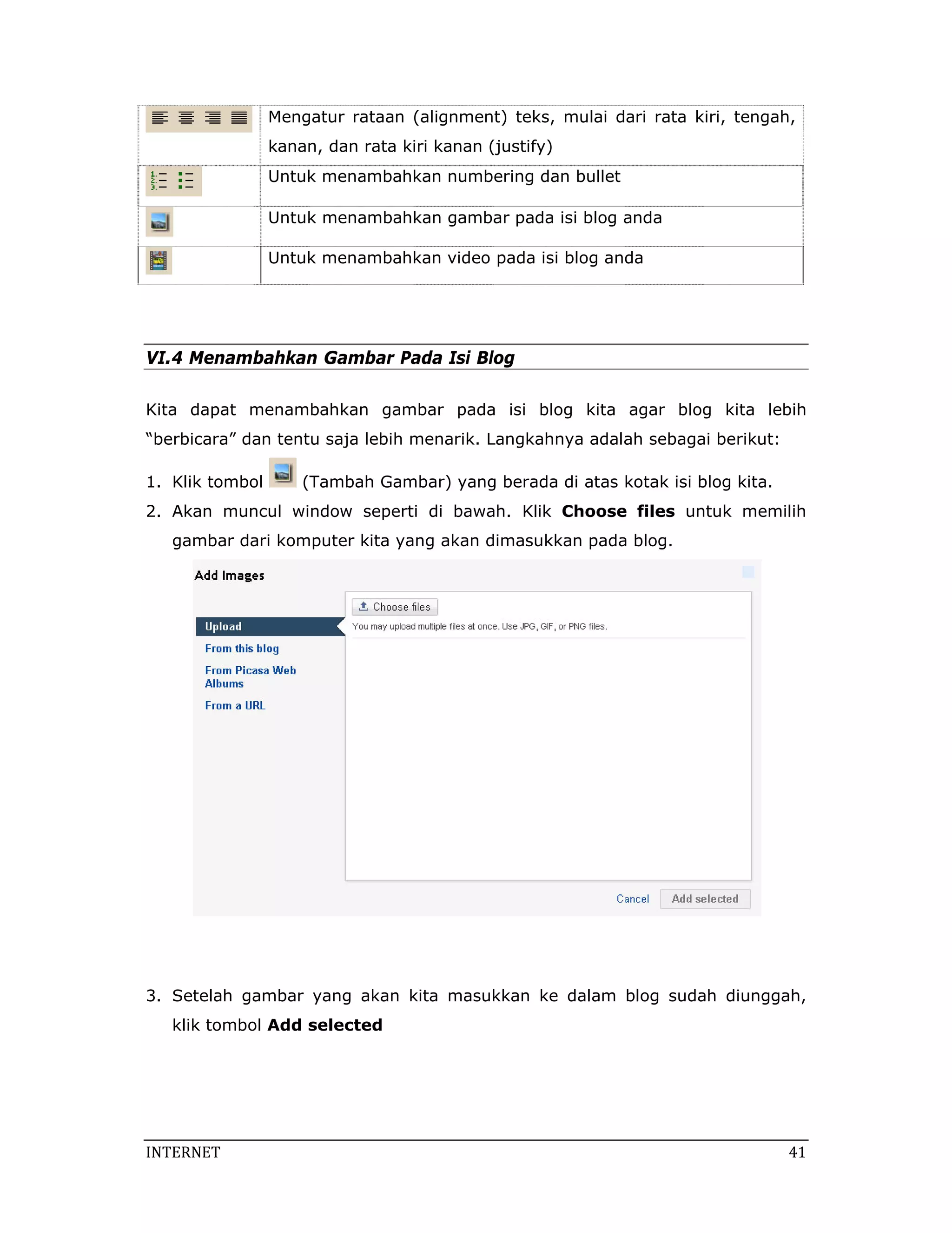 Mengatur rataan (alignment) teks, mulai dari rata kiri, tengah,
                 kanan, dan rata kiri kanan (justify)
                 Untuk menambahkan numbering dan bullet

                 Untuk menambahkan gambar pada isi blog anda

                 Untuk menambahkan video pada isi blog anda




VI.4 Menambahkan Gambar Pada Isi Blog

Kita dapat menambahkan gambar pada isi blog kita agar blog kita lebih
“berbicara” dan tentu saja lebih menarik. Langkahnya adalah sebagai berikut:

1. Klik tombol       (Tambah Gambar) yang berada di atas kotak isi blog kita.
2. Akan muncul window seperti di bawah. Klik Choose files untuk memilih
   gambar dari komputer kita yang akan dimasukkan pada blog.




3. Setelah gambar yang akan kita masukkan ke dalam blog sudah diunggah,
   klik tombol Add selected




INTERNET                                                                         41 
 