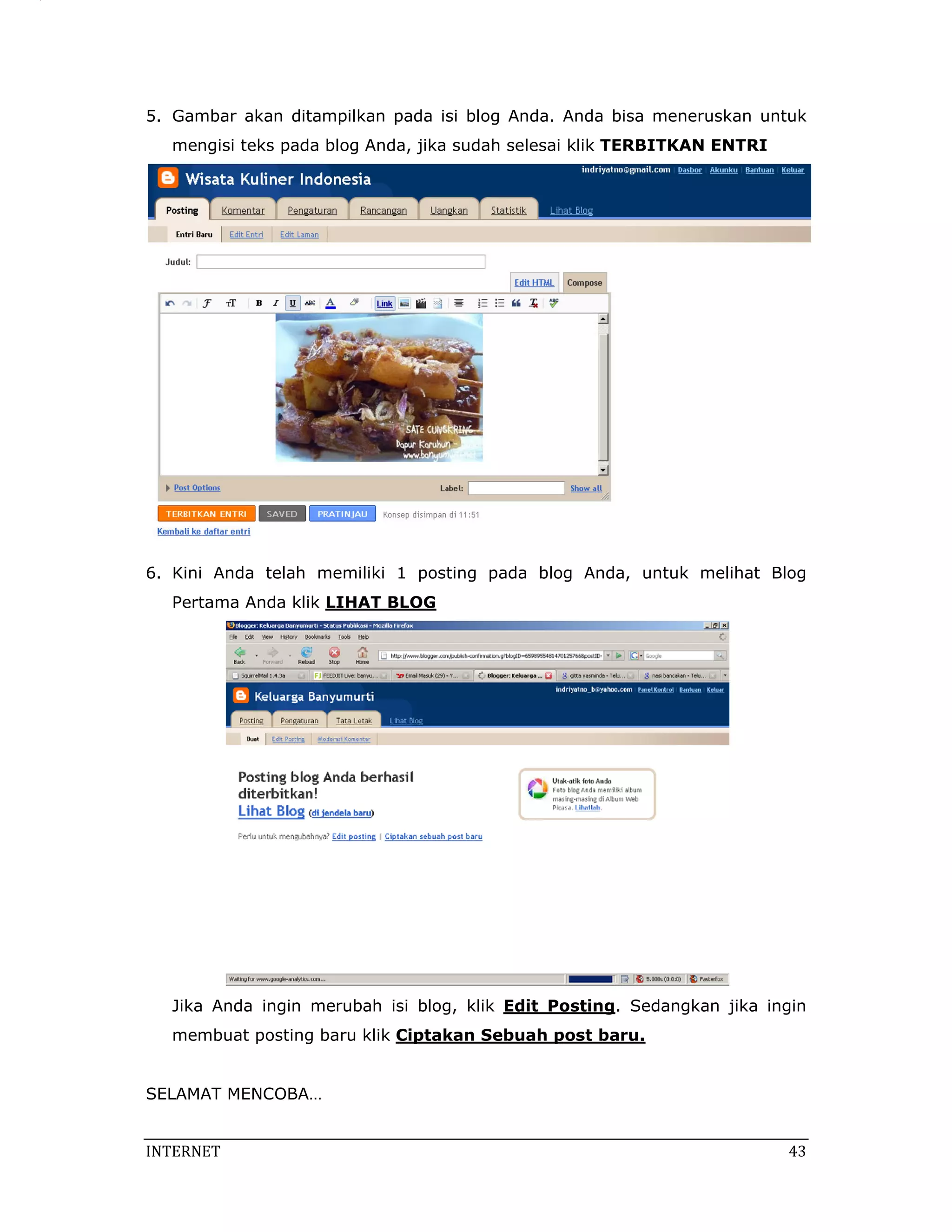 5. Gambar akan ditampilkan pada isi blog Anda. Anda bisa meneruskan untuk
   mengisi teks pada blog Anda, jika sudah selesai klik TERBITKAN ENTRI




6. Kini Anda telah memiliki 1 posting pada blog Anda, untuk melihat Blog
   Pertama Anda klik LIHAT BLOG




   Jika Anda ingin merubah isi blog, klik Edit Posting. Sedangkan jika ingin
   membuat posting baru klik Ciptakan Sebuah post baru.


SELAMAT MENCOBA…


INTERNET                                                                   43 
 