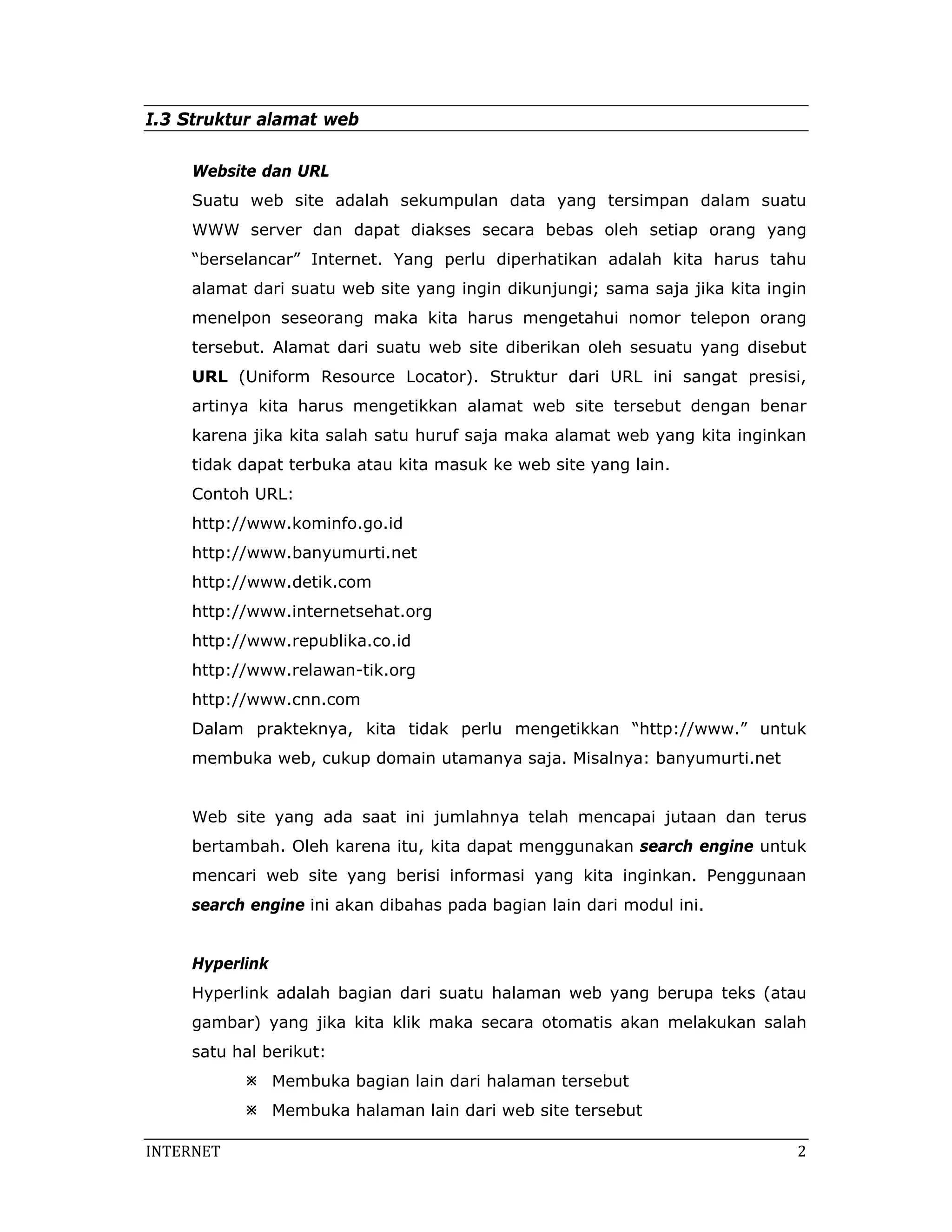 I.3 Struktur alamat web

     Website dan URL
     Suatu web site adalah sekumpulan data yang tersimpan dalam suatu
     WWW server dan dapat diakses secara bebas oleh setiap orang yang
     “berselancar” Internet. Yang perlu diperhatikan adalah kita harus tahu
     alamat dari suatu web site yang ingin dikunjungi; sama saja jika kita ingin
     menelpon seseorang maka kita harus mengetahui nomor telepon orang
     tersebut. Alamat dari suatu web site diberikan oleh sesuatu yang disebut
     URL (Uniform Resource Locator). Struktur dari URL ini sangat presisi,
     artinya kita harus mengetikkan alamat web site tersebut dengan benar
     karena jika kita salah satu huruf saja maka alamat web yang kita inginkan
     tidak dapat terbuka atau kita masuk ke web site yang lain.
     Contoh URL:
     http://www.kominfo.go.id
     http://www.banyumurti.net
     http://www.detik.com
     http://www.internetsehat.org
     http://www.republika.co.id
     http://www.relawan-tik.org
     http://www.cnn.com
     Dalam prakteknya, kita tidak perlu mengetikkan “http://www.” untuk
     membuka web, cukup domain utamanya saja. Misalnya: banyumurti.net


     Web site yang ada saat ini jumlahnya telah mencapai jutaan dan terus
     bertambah. Oleh karena itu, kita dapat menggunakan search engine untuk
     mencari web site yang berisi informasi yang kita inginkan. Penggunaan
     search engine ini akan dibahas pada bagian lain dari modul ini.


     Hyperlink
     Hyperlink adalah bagian dari suatu halaman web yang berupa teks (atau
     gambar) yang jika kita klik maka secara otomatis akan melakukan salah
     satu hal berikut:
                 Membuka bagian lain dari halaman tersebut
                 Membuka halaman lain dari web site tersebut

INTERNET                                                                       2 
 