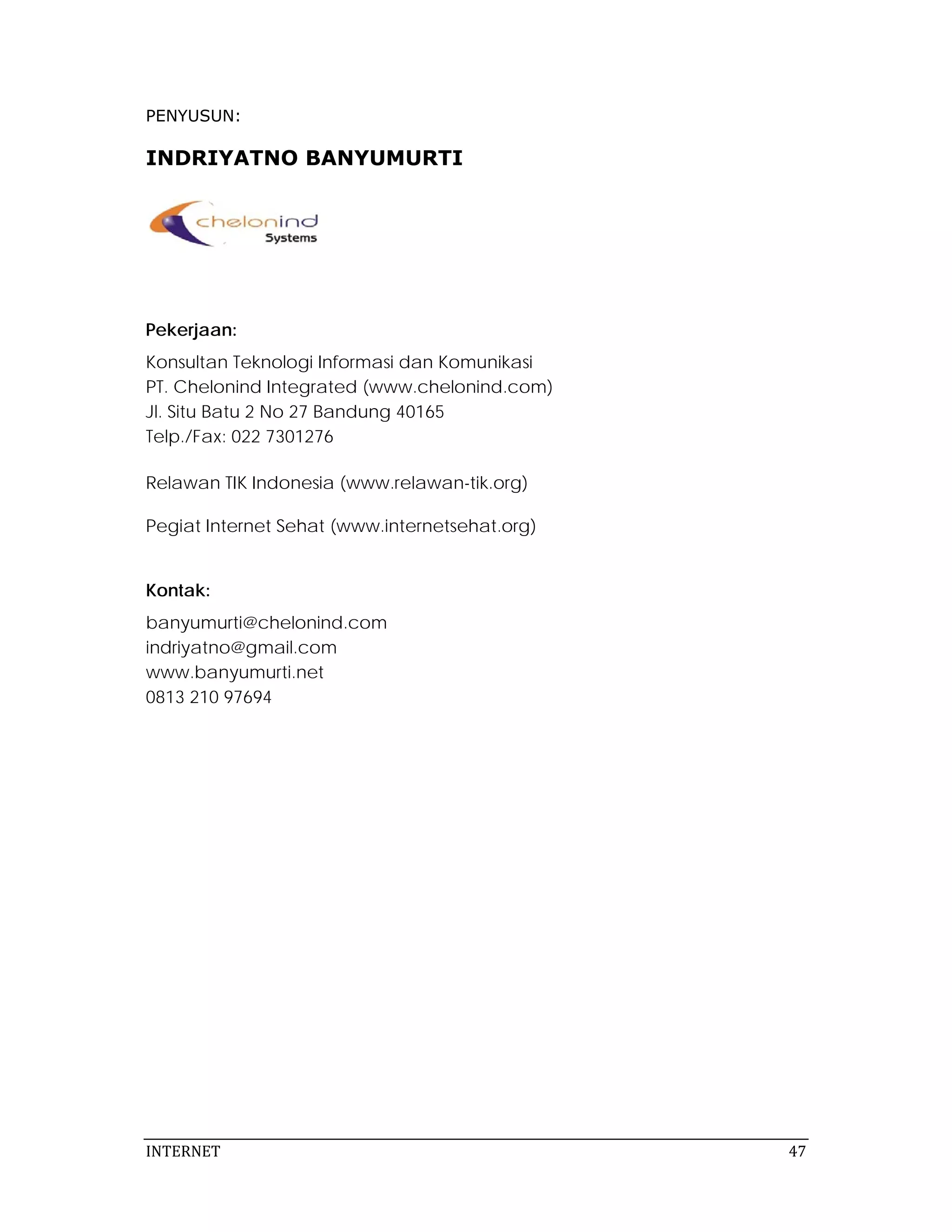 PENYUSUN:

INDRIYATNO BANYUMURTI




Pekerjaan:
Konsultan Teknologi Informasi dan Komunikasi
PT. Chelonind Integrated (www.chelonind.com)
Jl. Situ Batu 2 No 27 Bandung 40165
Telp./Fax: 022 7301276

Relawan TIK Indonesia (www.relawan-tik.org)

Pegiat Internet Sehat (www.internetsehat.org)


Kontak:
banyumurti@chelonind.com
indriyatno@gmail.com
www.banyumurti.net
0813 210 97694




INTERNET                                         47 
 
