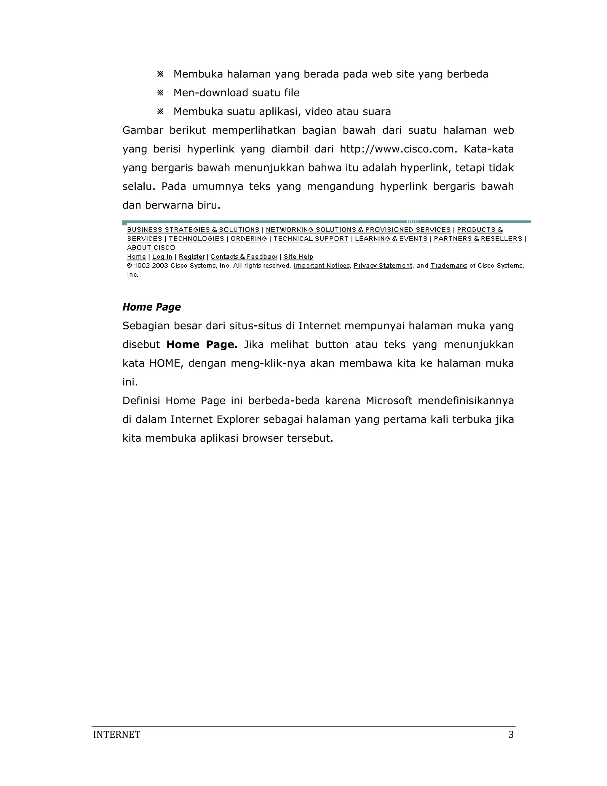 Membuka halaman yang berada pada web site yang berbeda
              Men-download suatu file
              Membuka suatu aplikasi, video atau suara
     Gambar berikut memperlihatkan bagian bawah dari suatu halaman web
     yang berisi hyperlink yang diambil dari http://www.cisco.com. Kata-kata
     yang bergaris bawah menunjukkan bahwa itu adalah hyperlink, tetapi tidak
     selalu. Pada umumnya teks yang mengandung hyperlink bergaris bawah
     dan berwarna biru.




     Home Page
     Sebagian besar dari situs-situs di Internet mempunyai halaman muka yang
     disebut Home Page. Jika melihat button atau teks yang menunjukkan
     kata HOME, dengan meng-klik-nya akan membawa kita ke halaman muka
     ini.
     Definisi Home Page ini berbeda-beda karena Microsoft mendefinisikannya
     di dalam Internet Explorer sebagai halaman yang pertama kali terbuka jika
     kita membuka aplikasi browser tersebut.




INTERNET                                                                     3 
 