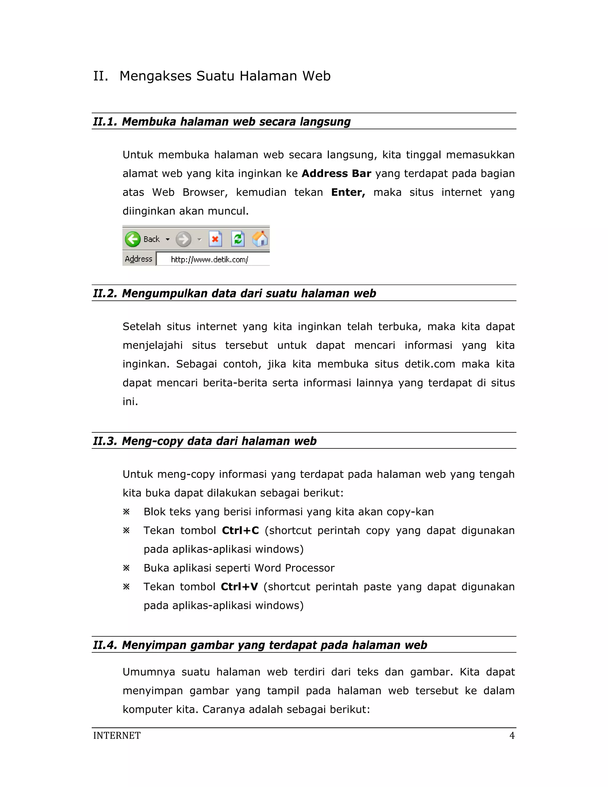 II. Mengakses Suatu Halaman Web


II.1. Membuka halaman web secara langsung

     Untuk membuka halaman web secara langsung, kita tinggal memasukkan
     alamat web yang kita inginkan ke Address Bar yang terdapat pada bagian
     atas Web Browser, kemudian tekan Enter, maka situs internet yang
     diinginkan akan muncul.




II.2. Mengumpulkan data dari suatu halaman web

     Setelah situs internet yang kita inginkan telah terbuka, maka kita dapat
     menjelajahi situs tersebut untuk dapat mencari informasi yang kita
     inginkan. Sebagai contoh, jika kita membuka situs detik.com maka kita
     dapat mencari berita-berita serta informasi lainnya yang terdapat di situs
     ini.


II.3. Meng-copy data dari halaman web

     Untuk meng-copy informasi yang terdapat pada halaman web yang tengah
     kita buka dapat dilakukan sebagai berikut:
            Blok teks yang berisi informasi yang kita akan copy-kan
            Tekan tombol Ctrl+C (shortcut perintah copy yang dapat digunakan
            pada aplikas-aplikasi windows)
            Buka aplikasi seperti Word Processor
            Tekan tombol Ctrl+V (shortcut perintah paste yang dapat digunakan
            pada aplikas-aplikasi windows)


II.4. Menyimpan gambar yang terdapat pada halaman web

     Umumnya suatu halaman web terdiri dari teks dan gambar. Kita dapat
     menyimpan gambar yang tampil pada halaman web tersebut ke dalam
     komputer kita. Caranya adalah sebagai berikut:

INTERNET                                                                      4 
 