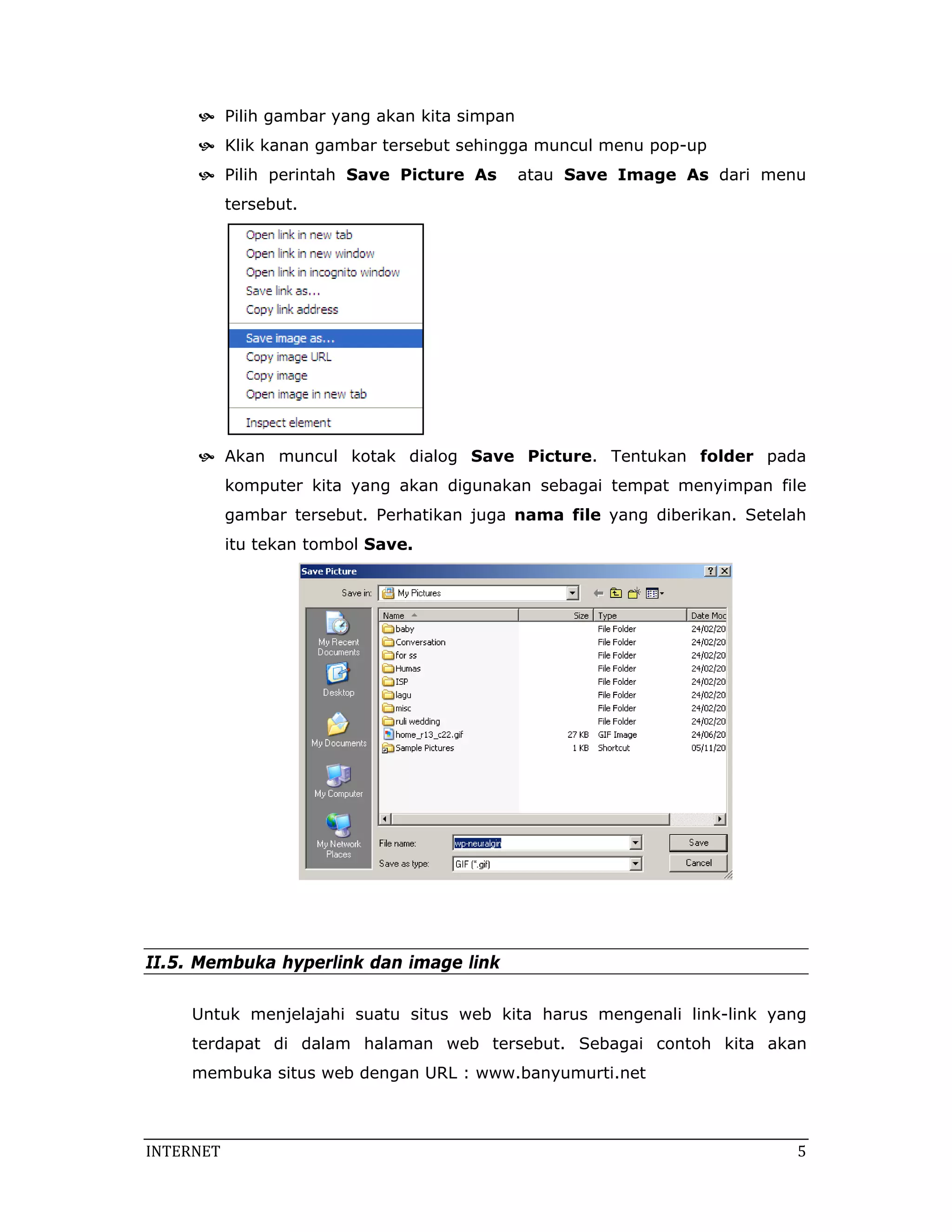 Pilih gambar yang akan kita simpan
            Klik kanan gambar tersebut sehingga muncul menu pop-up
            Pilih perintah Save Picture As       atau Save Image As dari menu
            tersebut.




            Akan muncul kotak dialog Save Picture. Tentukan folder pada
            komputer kita yang akan digunakan sebagai tempat menyimpan file
            gambar tersebut. Perhatikan juga nama file yang diberikan. Setelah
            itu tekan tombol Save.




II.5. Membuka hyperlink dan image link

     Untuk menjelajahi suatu situs web kita harus mengenali link-link yang
     terdapat di dalam halaman web tersebut. Sebagai contoh kita akan
     membuka situs web dengan URL : www.banyumurti.net



INTERNET                                                                     5 
 