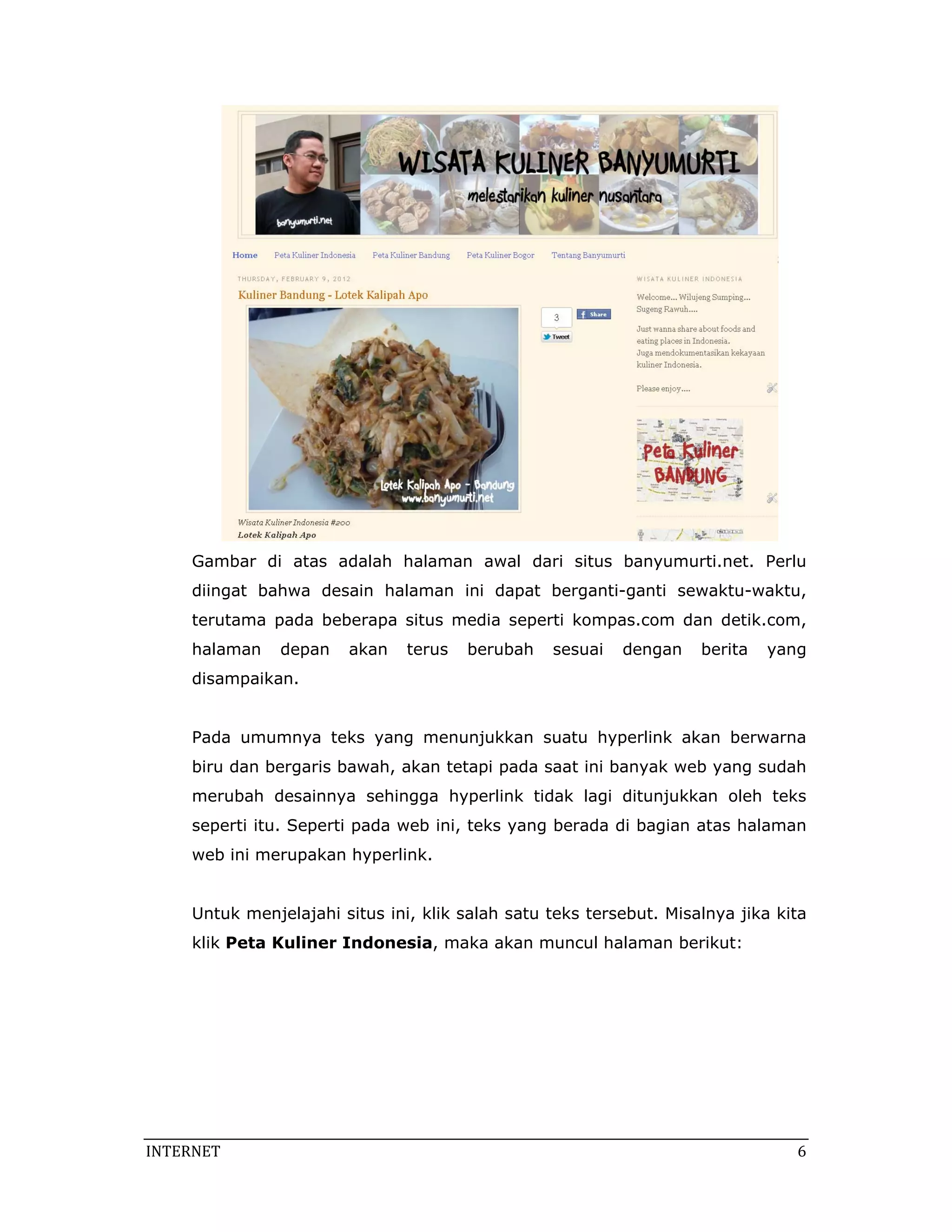 Gambar di atas adalah halaman awal dari situs banyumurti.net. Perlu
     diingat bahwa desain halaman ini dapat berganti-ganti sewaktu-waktu,
     terutama pada beberapa situs media seperti kompas.com dan detik.com,
     halaman    depan   akan    terus   berubah   sesuai   dengan    berita   yang
     disampaikan.


     Pada umumnya teks yang menunjukkan suatu hyperlink akan berwarna
     biru dan bergaris bawah, akan tetapi pada saat ini banyak web yang sudah
     merubah desainnya sehingga hyperlink tidak lagi ditunjukkan oleh teks
     seperti itu. Seperti pada web ini, teks yang berada di bagian atas halaman
     web ini merupakan hyperlink.


     Untuk menjelajahi situs ini, klik salah satu teks tersebut. Misalnya jika kita
     klik Peta Kuliner Indonesia, maka akan muncul halaman berikut:




INTERNET                                                                          6 
 