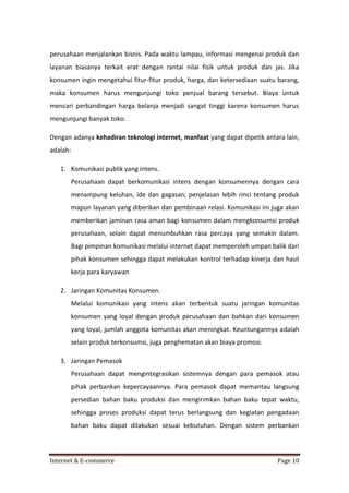 perusahaan menjalankan bisnis. Pada waktu lampau, informasi mengenai produk dan
layanan biasanya terkait erat dengan rantai nilai fisik untuk produk dan jas. Jika
konsumen ingin mengetahui fitur-fitur produk, harga, dan ketersediaan suatu barang,
maka konsumen harus mengunjungi toko penjual barang tersebut. Biaya untuk
mencari perbandingan harga belanja menjadi sangat tinggi karena konsumen harus
mengunjungi banyak toko.
Dengan adanya kehadiran teknologi internet, manfaat yang dapat dipetik antara lain,
adalah:
1. Komunikasi publik yang intens.
Perusahaan dapat berkomunikasi intens dengan konsumennya dengan cara
menampung keluhan, ide dan gagasan, penjelasan lebih rinci tentang produk
mapun layanan yang diberikan dan pembinaan relasi. Komunikasi ini juga akan
memberikan jaminan rasa aman bagi konsumen dalam mengkonsumsi produk
perusahaan, selain dapat menumbuhkan rasa percaya yang semakin dalam.
Bagi pimpinan komunikasi melalui internet dapat memperoleh umpan balik dari
pihak konsumen sehingga dapat melakukan kontrol terhadap kinerja dan hasil
kerja para karyawan
2. Jaringan Komunitas Konsumen.
Melalui komunikasi yang intens akan terbentuk suatu jaringan komunitas
konsumen yang loyal dengan produk perusahaan dan bahkan dari konsumen
yang loyal, jumlah anggota komunitas akan meningkat. Keuntungannya adalah
selain produk terkonsumsi, juga penghematan akan biaya promosi.
3. Jaringan Pemasok
Perusahaan dapat mengintegrasikan sistemnya dengan para pemasok atau
pihak perbankan kepercayaannya. Para pemasok dapat memantau langsung
persedian bahan baku produksi dan mengirimkan bahan baku tepat waktu,
sehingga proses produksi dapat terus berlangsung dan kegiatan pengadaan
bahan baku dapat dilakukan sesuai kebutuhan. Dengan sistem perbankan

Internet & E-commerce

Page 10

 
