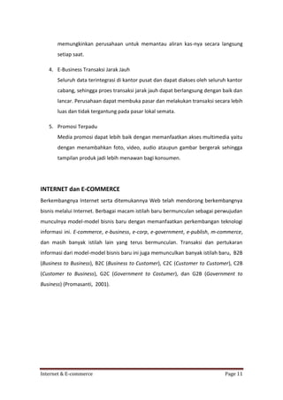 memungkinkan perusahaan untuk memantau aliran kas-nya secara langsung
setiap saat.
4. E-Business Transaksi Jarak Jauh
Seluruh data terintegrasi di kantor pusat dan dapat diakses oleh seluruh kantor
cabang, sehingga proes transaksi jarak jauh dapat berlangsung dengan baik dan
lancar. Perusahaan dapat membuka pasar dan melakukan transaksi secara lebih
luas dan tidak tergantung pada pasar lokal semata.
5. Promosi Terpadu
Media promosi dapat lebih baik dengan memanfaatkan akses multimedia yaitu
dengan menambahkan foto, video, audio ataupun gambar bergerak sehingga
tampilan produk jadi lebih menawan bagi konsumen.

INTERNET dan E-COMMERCE
Berkembangnya Internet serta ditemukannya Web telah mendorong berkembangnya
bisnis melalui Internet. Berbagai macam istilah baru bermunculan sebagai perwujudan
munculnya model-model bisnis baru dengan memanfaatkan perkembangan teknologi
informasi ini. E-commerce, e-business, e-corp, e-government, e-publish, m-commerce,
dan masih banyak istilah lain yang terus bermunculan. Transaksi dan pertukaran
informasi dari model-model bisnis baru ini juga memunculkan banyak istilah baru, B2B
(Business to Business), B2C (Business to Customer), C2C (Customer to Customer), C2B
(Customer to Business), G2C (Government to Costumer), dan G2B (Government to
Business) (Promasanti, 2001).

Internet & E-commerce

Page 11

 