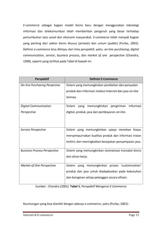 E-commerce sebagai bagian model bisnis baru dengan menggunakan teknologi
informasi dan telekomunikasi telah memberikan pengaruh yang besar terhadap
pertumbuhan tata sosial dan ekonomi masyarakat. E-commerce telah menjadi bagian
yang penting dari sektor bisnis khusus (private) dan umum (public) (Purbo, 2001).
Definisi e-commerce bisa ditinjau dari lima perspektif, yaitu: on-line purchasing, digital
communication, service, business process, dan market of one perspective (Chandra,
1998), seperti yang terlihat pada Tabel di bawah ini.

Perspektif
On-line Purchasing Perpective

Definisi E-Commerce
Sistem yang memungkinkan pembelian dan penjualan
produk dan informasi melalui Internet dan jasa on-line
lainnya.

Digital Communication

Sistem yang memungkinkan pengiriman informasi

Perspective

digital, produk, jasa dan pembayaran on-line.

Service Perspective

Sistem yang memungkinkan upaya menekan biaya;
menyempurnakan kualitas produk dan informasi instan
terkini; dan meningkatkan kecepatan penyampaian jasa.

Business Process Perspective

Sistem yang memungkinkan otomatisasi transaksi bisnis
dan aliran kerja.

Market of One Perspective

Sistem yang memungkinkan proses ‘customization’
produk dan jasa untuk diadaptasikan pada kebutuhan
dan keinginan setiap pelanggan secara efisien.

Sumber : Chandra (2001). Tabel 1. Perspektif Mengenai E-Commerce

Keuntungan yang bisa diambil dengan adanya e-commerce, yaitu (Purbo, 2001) :
Internet & E-commerce

Page 13

 