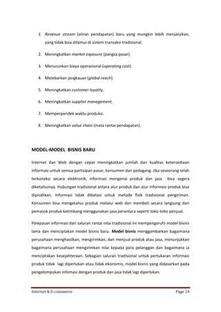 1. Revenue stream (aliran pendapatan) baru yang mungkin lebih menjanjikan,
yang tidak bisa ditemui di sistem transaksi tradisional.
2. Meningkatkan market exposure (pangsa pasar).
3. Menurunkan biaya operasional (operating cost).
4. Melebarkan jangkauan (global reach).
5. Meningkatkan customer loyality.
6. Meningkatkan supplier management.
7. Memperpendek waktu produksi.
8. Meningkatkan value chain (mata rantai pendapatan).

MODEL-MODEL BISNIS BARU
Internet dan Web dengan cepat meningkatkan jumlah dan kualitas ketersediaan
informasi untuk semua partisipan pasar, konsumen dan pedagang. Jika seseorang telah
terkoneksi secara elektronik, informasi mengenai produk dan jasa

bisa segera

diketahuinya. Hubungan tradisional antara alur produk dan alur informasi produk bisa
dipisahkan. Informasi tidak dibatasi untuk metode fisik tradisional pengiriman.
Konsumen bisa mengetahui produk melalui web dan membeli secara langsung dari
pemasok produk ketimbang menggunakan jasa perantara seperti toko-toko penjual.
Pelepasan informasi dari saluran rantai nilai tradisional ini mempengaruhi model bisnis
lama dan menciptakan model bisnis baru. Model bisnis menggambarkan bagaimana
perusahaan menghasilkan, mengirimkan, dan menjual produk atau jasa, menunjukkan
bagaimana perusahaan mengirimkan nilai kepada para pelanggan dan bagaimana ia
menciptakan kesejahteraan. Sebagian saluran tradisional untuk pertukaran informasi
produk tidak lagi diperlukan atau tidak ekonomis, model bisnis yang didasarkan pada
pengelompokan infomasi dengan produk dan jasa tidak lagi diperlukan.

Internet & E-commerce

Page 14

 