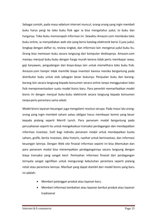 Sebagai contoh, pada masa sebelum internet muncul, orang-orang yang ingin membeli
buku harus pergi ke toko buku fisik agar ia bisa mengetahui judul, isi buku dan
harganya. Toko buku memonopoli informasi ini. Sewaktu Amazon.com membuka toko
buku online, ia menyediakan web site yang berisi katalog elektronik berisi 3 juta judul,
lengkap dengan daftar isi, review singkat, dan informasi lain mengenai judul buku itu.
Orang bisa memesan buku secara langsung dari komputer desktopnya. Amazon.com
mampu menjual buku-buku dengan harga murah karena tidak perlu membayar sewa,
gaji karyawan, pergudangan dan biaya-biaya lain untuk memelihara toko buku fisik.
Amazon.com hampir tidak memiliki biaya inventori karena mereka bergantung pada
distributor buku untuk stok sebagian besar bukunya. Penjualan buku dan barangbarang lain secara langsung kepada konsumen secara online tanpa menggunakan toko
fisik merepresentasikan suatu model bisnis baru. Para penerbit memanfaatkan model
bisnis ini dengan menjual buku-buku elektronik secara langsung kepada konsumen
tanpa perlu perantara sama sekali.
Model bisnis layanan keuangan juga mengalami revolusi serupa. Pada masa lalu orangorang yang ingin membeli saham aatau obligasi harus membayar komisi yang besar
kepada pialang seperti Merrill Lynch. Para penanam modal bergantung pada
perusahanan seperti itu untuk mengeksekusi transaksi perdagangan dan mendapatkan
informasi investasi. Sulit bagi individu penanam modal untuk mendapatkan kuota
saham, grafik, berita investasi, data historis, nasihat untuk berinvestasi, dan informasi
keuangan lainnya. Dengan Web site finasial informasi seperti ini bisa ditemukan dan
para penanam modal bisa menempatkan perdagangannya secara langsung dengan
biaya transaksi yang sangat kecil. Pemisahan informasi finasial dari perdagangan
ternyata sangat signifikan untuk mengurangi kebutuhan perantara seperti pialang
retail atau perantara lainnya. Manfaat yang dapat diambil dari model bisnis yang baru
ini adalah:


Memberi pelanggan produk atau layanan baru



Memberi informasi tambahan atau layanan berikut produk atau layanan
tradisional

Internet & E-commerce

Page 15

 