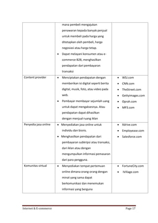 mana pembeli mengajukan
penawaran kepada banyak penjual
untuk membeli pada harga yang
ditetapkan oleh pembeli, harga
negosiasi atau harga tetap.


Dapat melayani konsumen atau ecommerce B2B, menghasilkan
pendapatan dari pembayaran
transaksi





WSJ.com



CNN.com

digital, musik, foto, atau video pada



TheStreet.com

web.



Gettyimages.com

Pembayar membayar sejumlah uang



Oprah.com

untuk dapat mengaksesnya. Atau



MP3.com



Xdrive.com



Employease.com



Salesforce.com

Menyediakan tempat pertemuan



FortuneCity.com

online dimana orang-orang dengan



Menciptakan pendapatan dengan
memberikan isi digital seperti berita

Content provider



IVillage.com

pendapatan dapat dihasilkan
dengan menjual ruang iklan
Penyedia jasa online

 Menyediakan jasa online untuk
individu dan bisnis.
 Menghasilkan pendapatan dari
pembayaran subkripsi atau transaksi,
dari iklan atau dengan
mengumpulkan informasi pemasaran
dari para pengguna.

Komunitas virtual



minat yang sama dapat
berkomunikasi dan menemukan
informasi yang berguna

Internet & E-commerce

Page 17

 