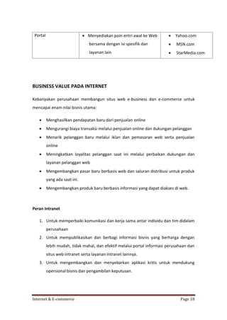  Menyediakan poin entri awal ke Web



Yahoo.com

bersama dengan isi spesifik dan



MSN.com

layanan lain

Portal



StarMedia.com

BUSINESS VALUE PADA INTERNET
Kebanyakan perusahaan membangun situs web e-business dan e-commerce untuk
mencapai enam nilai bisnis utama:


Menghasilkan pendapatan baru dari penjualan online



Mengurangi biaya transaksi melalui penjualan online dan dukungan pelanggan



Menarik pelanggan baru melalui iklan dan pemasaran web serta penjualan
online



Meningkatkan loyalitas pelanggan saat ini melalui perbaikan dukungan dan
layanan pelanggan web



Mengembangkan pasar baru berbasis web dan saluran distribusi untuk produk
yang ada saat ini.



Mengembangkan produk baru berbasis informasi yang dapat diakses di web.

Peran Intranet
1. Untuk memperbaiki komunikasi dan kerja sama antar individu dan tim didalam
perusahaan
2. Untuk mempublikasikan dan berbagi informasi bisnis yang berharga dengan
lebih mudah, tidak mahal, dan efektif melalui portal informasi perusahaan dan
situs web intranet serta layanan intranet lainnya.
3. Untuk mengembangkan dan menyebarkan aplikasi kritis untuk mendukung
opersional bisnis dan pengambilan keputusan.

Internet & E-commerce

Page 18

 
