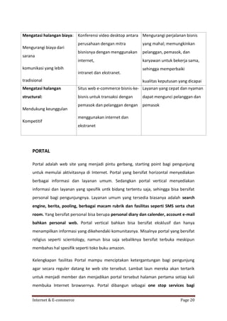 Mengatasi halangan biaya: Konferensi video desktop antara Mengurangi perjalanan bisnis
Mengurangi biaya dari
sarana
komunikasi yang lebih

perusahaan dengan mitra

yang mahal; memungkinkan

bisnisnya dengan menggunakan

pelanggan, pemasok, dan

internet,

karyawan untuk bekerja sama,

intranet dan ekstranet.
tradisional

sehingga memperbaiki
kualitas keputusan yang dicapai

Mengatasi halangan

Situs web e-commerce bisnis-ke- Layanan yang cepat dan nyaman

structural:

bisnis untuk transaksi dengan

dapat mengunci pelanggan dan

pemasok dan pelanggan dengan

pemasok

Mendukung keunggulan
Kompetitif

menggunakan internet dan
ekstranet

PORTAL
Portal adalah web site yang menjadi pintu gerbang, starting point bagi pengunjung
untuk memulai aktivitasnya di Internet. Portal yang bersifat horizontal menyediakan
berbagai informasi dan layanan umum. Sedangkan portal vertical menyediakan
informasi dan layanan yang spesifik untk bidang tertentu saja, sehingga bisa bersifat
personal bagi pengunjungnya. Layanan umum yang tersedia biasanya adalah search
engine, berita, pooling, berbagai macam rubrik dan fasilitas seperti SMS serta chat
room. Yang bersifat personal bisa berupa personal diary dan calender, account e-mail
bahkan personal web. Portal vertical bahkan bisa bersifat eksklusif dan hanya
menampilkan informasi yang dikehendaki komunitasnya. Misalnya portal yang bersifat
religius seperti scientology, namun bisa saja sebaliknya bersifat terbuka meskipun
membahas hal spesifik seperti toko buku amazon.
Kelengkapan fasilitas Portal mampu menciptakan ketergantungan bagi pengunjung
agar secara reguler datang ke web site tersebut. Lambat laun mereka akan tertarik
untuk menjadi member dan menjadikan portal tersebut halaman pertama setiap kali
membuka Internet browsernya. Portal dibangun sebagai one stop services bagi
Internet & E-commerce

Page 20

 