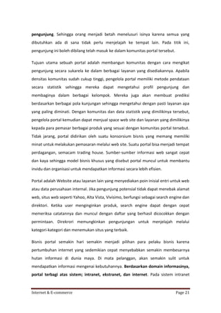 pengunjung. Sehingga orang menjadi betah menelusuri isinya karena semua yang
dibutuhkan ada di sana tidak perlu menjelajah ke tempat lain. Pada titik ini,
pengunjung ini boleh dibilang telah masuk ke dalam komunitas portal tersebut.
Tujuan utama sebuah portal adalah membangun komunitas dengan cara mengikat
pengunjung secara sukarela ke dalam berbagai layanan yang disediakannya. Apabila
densitas komunitas sudah cukup tinggi, pengelola portal memiliki metode pendataan
secara statistik sehingga mereka dapat mengetahui profil pengunjung dan
membaginya dalam berbagai kelompok. Mereka juga akan membuat prediksi
berdasarkan berbagai pola kunjungan sehingga mengetahui dengan pasti layanan apa
yang paling diminati. Dengan komunitas dan data statistik yang dimilikinya tersebut,
pengelola portal kemudian dapat menjual space web site dan layanan yang dimilikinya
kepada para pemasar berbagai produk yang sesuai dengan komunitas portal tersebut.
Tidak jarang, portal didirikan oleh suatu konsorsium bisnis yang memang memiliki
minat untuk melakukan pemasaran melalui web site. Suatu portal bisa menjadi tempat
perdagangan, semacam trading house. Sumber-sumber informasi web sangat cepat
dan kaya sehingga model bisnis khusus yang disebut portal muncul untuk membantu
invidu dan organisasi untuk mendapatkan informasi secara lebih efisien.
Portal adalah Website atau layanan lain yang menyediakan poin inisial entri untuk web
atau data perusahaan internal. Jika pengunjung potensial tidak dapat menebak alamat
web, situs web seperti Yahoo, Alta Vista, Vivisimo, berfungsi sebagai search engine dan
direktori. Ketika user menginginkan produk, search engine dapat dengan cepat
memeriksa catatannya dan muncul dengan daftar yang berhasil dicocokkan dengan
permintaan. Direkrori memungkinkan pengunjungan untuk menjelajah melalui
kategori-kategori dan menemukan situs yang terbaik.
Bisnis portal semakin hari semakin menjadi pilihan para pelaku bisnis karena
pertumbuhan internet yang sedemikian cepat menyebabkan semakin membesarnya
hutan informasi di dunia maya. Di mata pelanggan, akan semakin sulit untuk
mendapatkan informasi mengenai kebutuhannya. Berdasarkan domain informasinya,
portal terbagi atas sistem; intranet, ekstranet, dan internet. Pada sistem intranet

Internet & E-commerce

Page 21

 