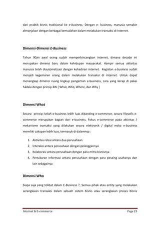 dari praktik bisnis tradisional ke e-business. Dengan e- business, manusia semakin
dimanjakan dengan berbagai kemudahan dalam melakukan transaksi di Internet.

Dimensi-Dimensi E-Business
Tahun 90an awal orang sudah memperbincangkan internet, dimana decade ini
merupakan dimensi baru dalam kehidupan masyarakat. Hampir semua aktivitas
manusia telah diautomatisasi dengan kehadiran internet. Kegiatan e-business sudah
menjadi kegemaran orang dalam melakukan transaksi di internet. Untuk dapat
menangkap dimensi ruang lingkup pengertian e-business, cara yang kerap di pakai
hádala dengan prinsip 4W [ What, Who, Where, dan Why ]

Dimensi What
Secara prinsip istilah e-business lebih luas dibanding e-commerce, secara filosofis ecommerce merupakan bagian dari e-business. Fokus e-commerce pada aktivitas /
mekanisme transaksi yang dilakukan secara elektronik / digital maka e-business
memiliki cakupan lebih luas, termasuk di dalamnya :
1. Aktivitas relasi antara dua perusahaan
2. Interaksi antara perusahaan dengan pelanggannya
3. Kolaborasi antara perusahaan dengan para mitra bisnisnya
4. Pertukaran informasi antara perusahaan dengan para pesaing usahanya dan
lain sebagainya

Dimensi Who
Siapa saja yang telibat dalam E-Business ?, Semua pihak atau entity yang melakukan
serangkaian transaksi dalam sebuah sistem bisnis atau serangkaian proses bisnis

Internet & E-commerce

Page 23

 