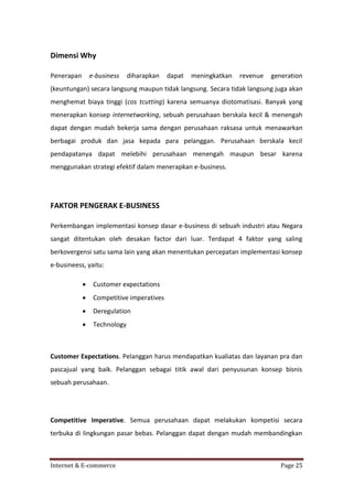 Dimensi Why
Penerapan

e-business

diharapkan

dapat

meningkatkan

revenue

generation

(keuntungan) secara langsung maupun tidak langsung. Secara tidak langsung juga akan
menghemat biaya tinggi (cos tcutting) karena semuanya diotomatisasi. Banyak yang
menerapkan konsep internetworking, sebuah perusahaan berskala kecil & menengah
dapat dengan mudah bekerja sama dengan perusahaan raksasa untuk menawarkan
berbagai produk dan jasa kepada para pelanggan. Perusahaan berskala kecil
pendapatanya dapat melebihi perusahaan menengah maupun besar karena
menggunakan strategi efektif dalam menerapkan e-business.

FAKTOR PENGERAK E-BUSINESS
Perkembangan implementasi konsep dasar e-business di sebuah industri atau Negara
sangat ditentukan oleh desakan factor dari luar. Terdapat 4 faktor yang saling
berkovergensi satu sama lain yang akan menentukan percepatan implementasi konsep
e-busineess, yaitu:


Customer expectations



Competitive imperatives



Deregulation



Technology

Customer Expectations. Pelanggan harus mendapatkan kualiatas dan layanan pra dan
pascajual yang baik. Pelanggan sebagai titik awal dari penyusunan konsep bisnis
sebuah perusahaan.

Competitive Imperative. Semua perusahaan dapat melakukan kompetisi secara
terbuka di lingkungan pasar bebas. Pelanggan dapat dengan mudah membandingkan

Internet & E-commerce

Page 25

 