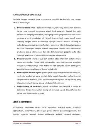 KARAKTERISTIK E-COMMERCE
Berbeda dengan transaksi biasa, e-commerce memiliki karakteristik yang sangat
khusus, diantaranya :
a. Transaksi tanpa batas : Sebelum internet ada, terkadang ketika akan membeli
barang yang menjadi penghalang adalah letak geografis. Apalagi jika ingin
bertransaksi dengan jumlah besar, maka geografislah yang menjadi alasan utama
penghalang untuk melakukan ini. Setelah internet hadir maka banyak orang
tertolong dengan aplikasi e-commerce, apalagi kalau kita melihat sekarang ini
sudah banyak orang yang memanfaatkan e-commerce tidak terkecuali pengusaha
kecil dan menengah. Dengan internet pengusaha tersebut bisa memasarkan
produknya secara internasional dan tidak terhalang letak geografis serta tidak
terhalang waktu bisa 24 jam nonstop bertransaksi secara online
b. Transaksi anonim : Para penjual dan pembeli tidak diharuskan bertemu muka
dalam bertransaksi. Penjual tidak memerlukan nama dari pembeli sepanjang
mengenai pembayarannya telah diotorisasi oleh penyedia sistem pembayaran
yang ditentukan, yang biasanya dengan kartu kredit.
c. Produk digital dan non digital : produk-produk digital seperti software komputer,
musik dan produk lain yang bersifat digital dapat dipasarkan melalui internet
dengan cara di download, pada perkembangan selanjutnya barang-barang yang
ditawarkan meliputi barang-barang kehidupan hidup lainnya.
d. Produk barang tak berwujud : Banyak perusahaan yang bergerak di bidang ecommerce dengan menawarkan barang tak berwujud seperti data, software dan
ide-ide yang dijual melalui internet.

JENIS E-COMMERCE
e-Commerce merupakan proses untuk memediasi interaksi antara organisasi
(perusahaan, pemerintahan, dll) dengan pihak ekternal (konsumen,pemasok, dan
partner eksternal lainnya), dimana didalamnya terdapat transaksi penjualan,

Internet & E-commerce

Page 27

 