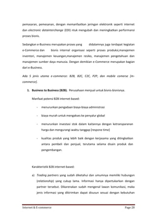 pemasaran, pemesanan, dengan memanfaatkan jeringan elektronik seperti internet
dan electronic datainterchange (EDI) ntuk mengubah dan meningkatkan performansi
proses bisnis.
Sedangkan e-Business merupakan proses yang
e-Commerce dan

didalamnya juga terdapat kegiatan

bisnis internal organisasi seperti proses produksi,manajemen

inventori, manajemen keuangan,manajemen resiko, manajemen pengetahuan dan
manajemen sumber daya manusia. Dengan demikian e-Commerce merupakan bagian
dari e-Business.
Ada 5 jenis utama e-commerce: B2B, B2C, C2C, P2P, dan mobile comerse [mcommerce].
1. Business to Business (B2B). Perusahaan menjual untuk bisnis-bisnisnya.
Manfaat potensi B2B internet-based:
-

menurunkan pengadaan biaya-biaya administrasi

-

biaya murah untuk mengakses ke penyalur global

-

menurunkan investasi stok dalam kaitannya dengan ketransparanan
harga dan mengurangi waktu tanggap [respone time]

-

kualitas produk yang lebih baik dengan kerjasama yang ditingkatkan
antara pembeli dan penjual, terutama selama disain produk dan
pengembangan.

Karakteristik B2B internet-based:
a) Trading partners yang sudah diketahui dan umumnya memiliki hubungan
(relationship) yang cukup lama. Informasi hanya dipertukarkan dengan
partner tersebut. Dikarenakan sudah mengenal lawan komunikasi, maka
jenis informasi yang dikirimkan dapat disusun sesuai dengan kebutuhan

Internet & E-commerce

Page 28

 