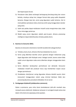 dan kepercayaan (trust).
b) Pertukaran data (data exchange) berlangsung berulang-ulang dan secara
berkala, misalnya setiap hari, dengan format data yang sudah disepakati
bersama. Dengan kata lain, servis yang digunakan sudah tertentu. Hal ini
memudahkan pertukaran data untuk dua entiti yang menggunakan standar
yang sama.
c) Salah satu pelaku dapat melakukan inisiatif untuk mengirimkan data, tidak
harus menunggu parternya.
d) Model yang umum digunakan adalah peer-to-peer, dimana processing
intelligence dapat didistribusikan di kedua pelaku bisnis.

2. Business to Consumer (B2C).
Business to Consumer eCommerce memiliki karakteristik sebagai berikut:
a) Terbuka untuk umum, dimana informasi disebarkan ke umum.
b) Servis yang diberikan bersifat umum (generic) dengan mekanisme yang
dapat digunakan oleh khalayak ramai. Sebagai contoh, karena sistem Web
sudah umum digunakan maka servis diberikan dengan menggunakan basis
Web.
c) Servis diberikan berdasarkan permohonan (on demand). Konsumer
melakukan inisiatif dan produser harus siap memberikan respon sesuai
dengan permohonan.
d) Pendekatan client/server sering digunakan dimana diambil asumsi client
(consumer) menggunakan sistem yang minimal (berbasis Web) dan
processing (business procedure) diletakkan di sisi server.
3. Perdagangan Kolabratif.(collaborative commerce).
Dalam c-commerce, para mitra bisnis berkolaborasi (alih-alih membeli atau
menjual) secara elektronik. Kolaborasi semacam ini seringkali terjadi antara dan
dalam mitra bisnis do sepanjang rantai pasokan.

Internet & E-commerce

Page 29

 