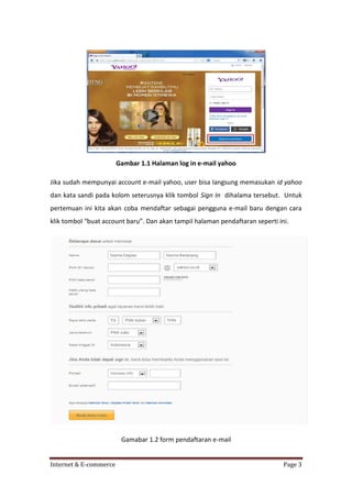 Gambar 1.1 Halaman log in e-mail yahoo
Jika sudah mempunyai account e-mail yahoo, user bisa langsung memasukan id yahoo
dan kata sandi pada kolom seterusnya klik tombol Sign In dihalama tersebut. Untuk
pertemuan ini kita akan coba mendaftar sebagai pengguna e-mail baru dengan cara
klik tombol “buat account baru”. Dan akan tampil halaman pendaftaran seperti ini.

Gamabar 1.2 form pendaftaran e-mail

Internet & E-commerce

Page 3

 
