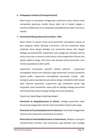 6. Perdagangan Intrabisnis (Intraorganisasional)
Dalam situasi ini perusahaan menggunakan ecommerce secara internal untuk
memperbaiki operasinya. Kondisi khusus dalam hal ini disebut sebagai ecommerce B2E(business to its employees) yang digambarkan dalam studi kasus
terbuka.
7. Pemerintah keWarga (Goverment to Citizen—G2C)
Dalam kondisi ini sebuah entitas (unit) pemerintah menyediakan layanan ke
para warganya melalui teknologi E-commerce. Unit-unit pemerintah dapat
melakukan bisnis dengan berbagai unit pemerintah lainnya serta dengan
berbagai perusahaan(G2B). E-goverment yaitu penggunaan teknologi internet
secara umum dan e-commerce secara khusus untuk mengirimkan informasi dan
layanan publik ke warga, mitra bisnis, dan pemasok entitas pemerintah, serta
mereka yang bekerja di sektor publik.
E-goverment menawarkan sejumlah manfaat potensial : E-govermant
meningkatkan efisiensi dan efektivitas fungsi pemerintah, termasuk pemberian
layanan publik. E-goverment memungkinkan pemerintah menjadi

lebih

transparan pada masyarakat dan perusahaan dengan memberikan lebih banyak
akses informasi pemerintah. E-goverment juga memberikan peluan bagi
masyarakat untuk memberikan umpan balik ke berbagai lembaga pemerintah
serta berpartisipasi dalam berbagai lembaga dan proses demokrasi.
E-goverment dapat dibagi menjadi tiga kategori :
Pemerintah ke Warga(Goverment to Citizen). Lembaga pemerintah makin
banyak yang menggunakan internet untuk menyediakan layanan pada warga.
Pemerintah ke Perusahaan(Goverment to Business). Pemerintah menggunakan
internet untuk menjual dan membeli dari perusahaan.
Pemerintah ke Pemerintah(Goverment to Government). Meliputi e-commerce
intrapemerintah (transaksi antar pemerintah yang berbeda) serta berbagai

Internet & E-commerce

Page 31

 