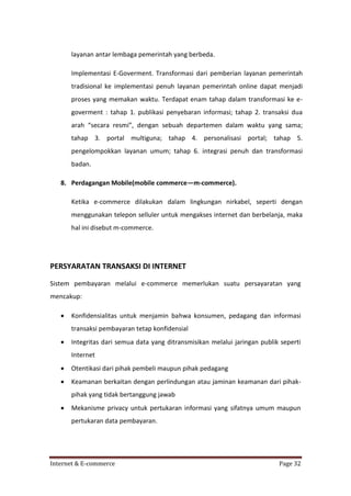 layanan antar lembaga pemerintah yang berbeda.
Implementasi E-Goverment. Transformasi dari pemberian layanan pemerintah
tradisional ke implementasi penuh layanan pemerintah online dapat menjadi
proses yang memakan waktu. Terdapat enam tahap dalam transformasi ke egoverment : tahap 1. publikasi penyebaran informasi; tahap 2. transaksi dua
arah “secara resmi”, dengan sebuah departemen dalam waktu yang sama;
tahap 3. portal multiguna; tahap 4. personalisasi portal; tahap 5.
pengelompokkan layanan umum; tahap 6. integrasi penuh dan transformasi
badan.
8. Perdagangan Mobile(mobile commerce—m-commerce).
Ketika e-commerce dilakukan dalam lingkungan nirkabel, seperti dengan
menggunakan telepon selluler untuk mengakses internet dan berbelanja, maka
hal ini disebut m-commerce.

PERSYARATAN TRANSAKSI DI INTERNET
Sistem pembayaran melalui e-commerce memerlukan suatu persayaratan yang
mencakup:


Konfidensialitas untuk menjamin bahwa konsumen, pedagang dan informasi
transaksi pembayaran tetap konfidensial



Integritas dari semua data yang ditransmisikan melalui jaringan publik seperti
Internet



Otentikasi dari pihak pembeli maupun pihak pedagang



Keamanan berkaitan dengan perlindungan atau jaminan keamanan dari pihakpihak yang tidak bertanggung jawab



Mekanisme privacy untuk pertukaran informasi yang sifatnya umum maupun
pertukaran data pembayaran.

Internet & E-commerce

Page 32

 