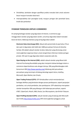 

Divisibilitas, berkaitan dengan spesifikasi praktis transaksi baik untuk volumen
besar maupun transaksi skala kecil.



Interoperabilitas dari perangkat lunak, maupun jaringan dari penerbait kartu
kredit dan perbankan

STANDAR TEKNOLOGI UNTUK E-COMMERCE
Di samping berbagai standar yang digunakan di Intenet, e-commerce juga
menggunakan standar yang digunakan sendiri, umumnya digunakan dalam transaksi
bisnis-ke-bisnis. Beberapa diantara yang sering digunakan adalah:
Electronic Data Interchange (EDI): dibuat oleh pemerintah di awal tahun 70-an
dan saat ini digunakan oleh lebih dari 1000 perusahaan Fortune di Amerika
Serikat, EDI adalah sebuah standar struktur dokumen yang dirancang untuk
memungkinkan organisasi besar untuk mengirimkan informasi melalui jaringan
private. EDI saat ini juga digunakan dalam corporate web site.
Open Buying on the Internet (OBI): adalah sebuah standar yang dibuat oleh
Internet Purchasing Roundtable yang akan menjamin bahwa berbagai sistem ecommerce dapat berbicara satu dengan lainnya. OBI yang dikembangkan oleh
konsorsium OBI http://www.openbuy.org/ didukung oleh perusahaanperusahaan yang memimpin di bidang teknologi seperti Actra, InteliSys,
Microsoft, Open Market, dan Oracle.
Open Trading Protocol (OTP): OTP dimaksudkan untuk menstandarisasi
berbagai aktifitas yang berkaitan dengan proses pembayaran, seperti perjanjian
pembelian, resi untuk pembelian, dan pembayaran. OTP sebetulnya merupakan
standar kompetitor OBI yang dibangun oleh beberapa perusahaan, seperti
AT&T, CyberCash, Hitachi, IBM, Oracle, Sun Microsystems, dan British Telecom.
Open Profiling Standard (OPS): sebuah standar yang di dukung oleh Microsoft
dan Firefly http://www.firefly.com/ OPS memungkinkan pengguna untuk

Internet & E-commerce

Page 33

 